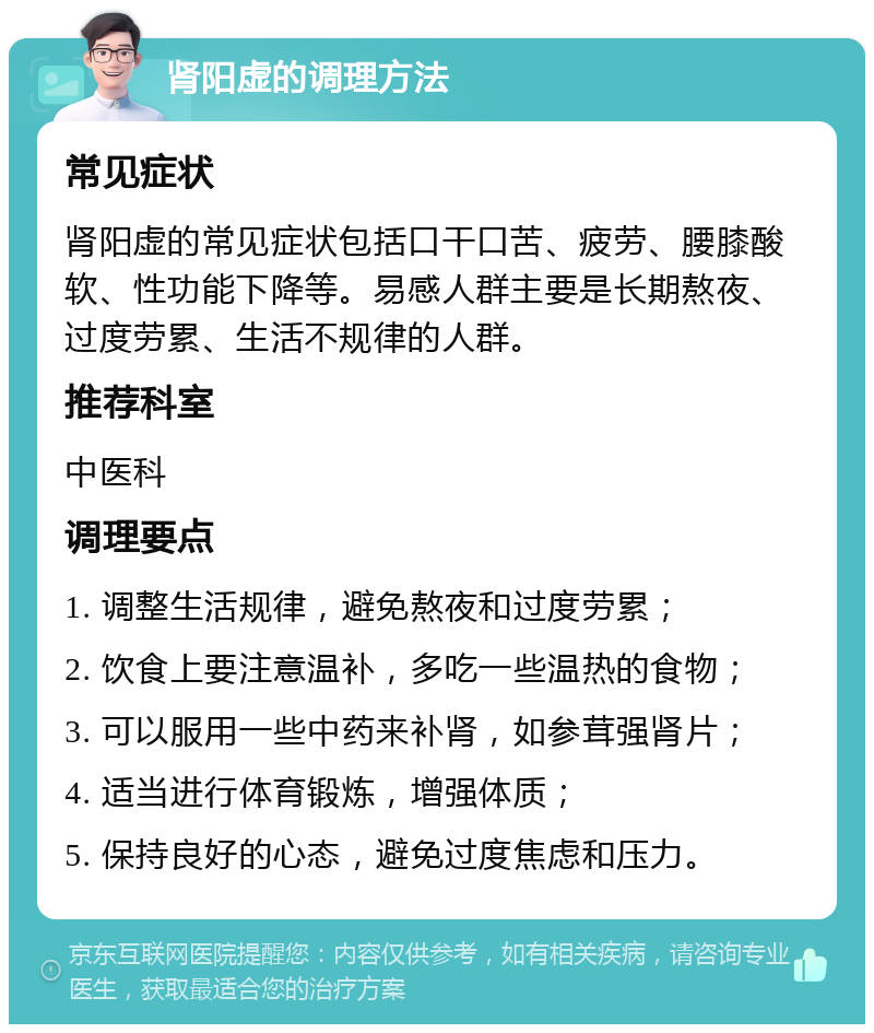 肾阳虚的调理方法 常见症状 肾阳虚的常见症状包括口干口苦、疲劳、腰膝酸软、性功能下降等。易感人群主要是长期熬夜、过度劳累、生活不规律的人群。 推荐科室 中医科 调理要点 1. 调整生活规律，避免熬夜和过度劳累； 2. 饮食上要注意温补，多吃一些温热的食物； 3. 可以服用一些中药来补肾，如参茸强肾片； 4. 适当进行体育锻炼，增强体质； 5. 保持良好的心态，避免过度焦虑和压力。