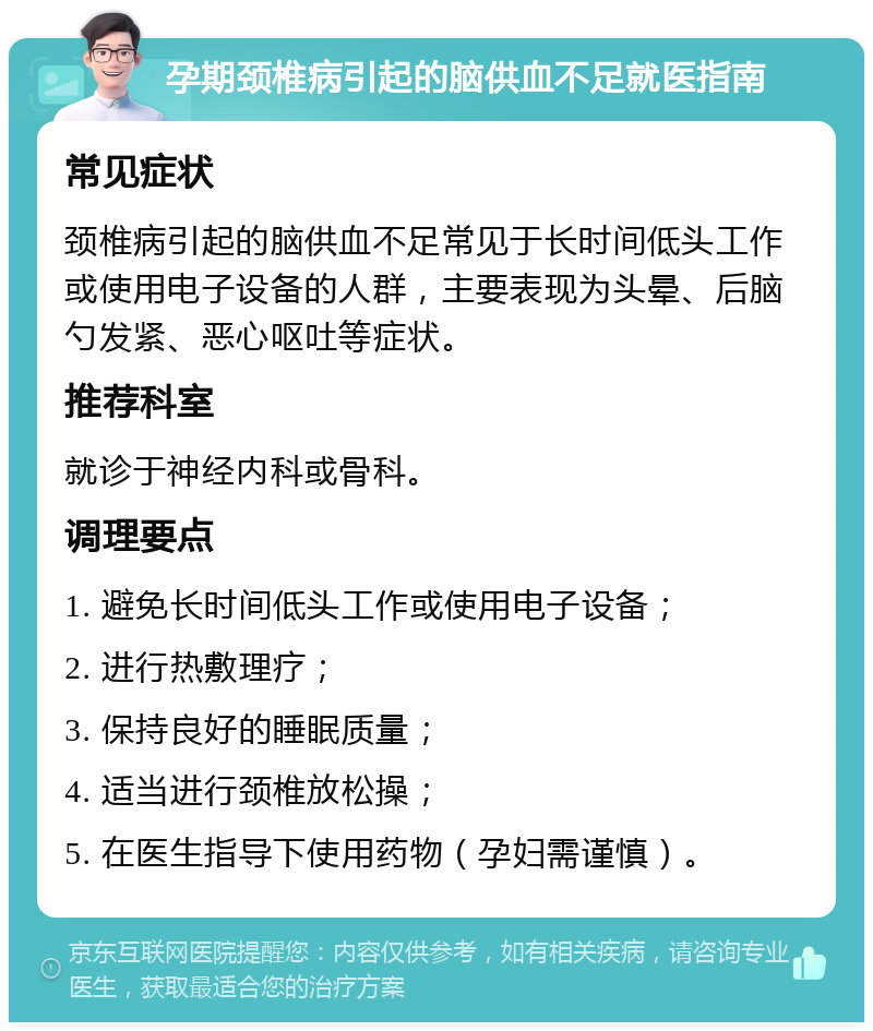 孕期颈椎病引起的脑供血不足就医指南 常见症状 颈椎病引起的脑供血不足常见于长时间低头工作或使用电子设备的人群，主要表现为头晕、后脑勺发紧、恶心呕吐等症状。 推荐科室 就诊于神经内科或骨科。 调理要点 1. 避免长时间低头工作或使用电子设备； 2. 进行热敷理疗； 3. 保持良好的睡眠质量； 4. 适当进行颈椎放松操； 5. 在医生指导下使用药物（孕妇需谨慎）。