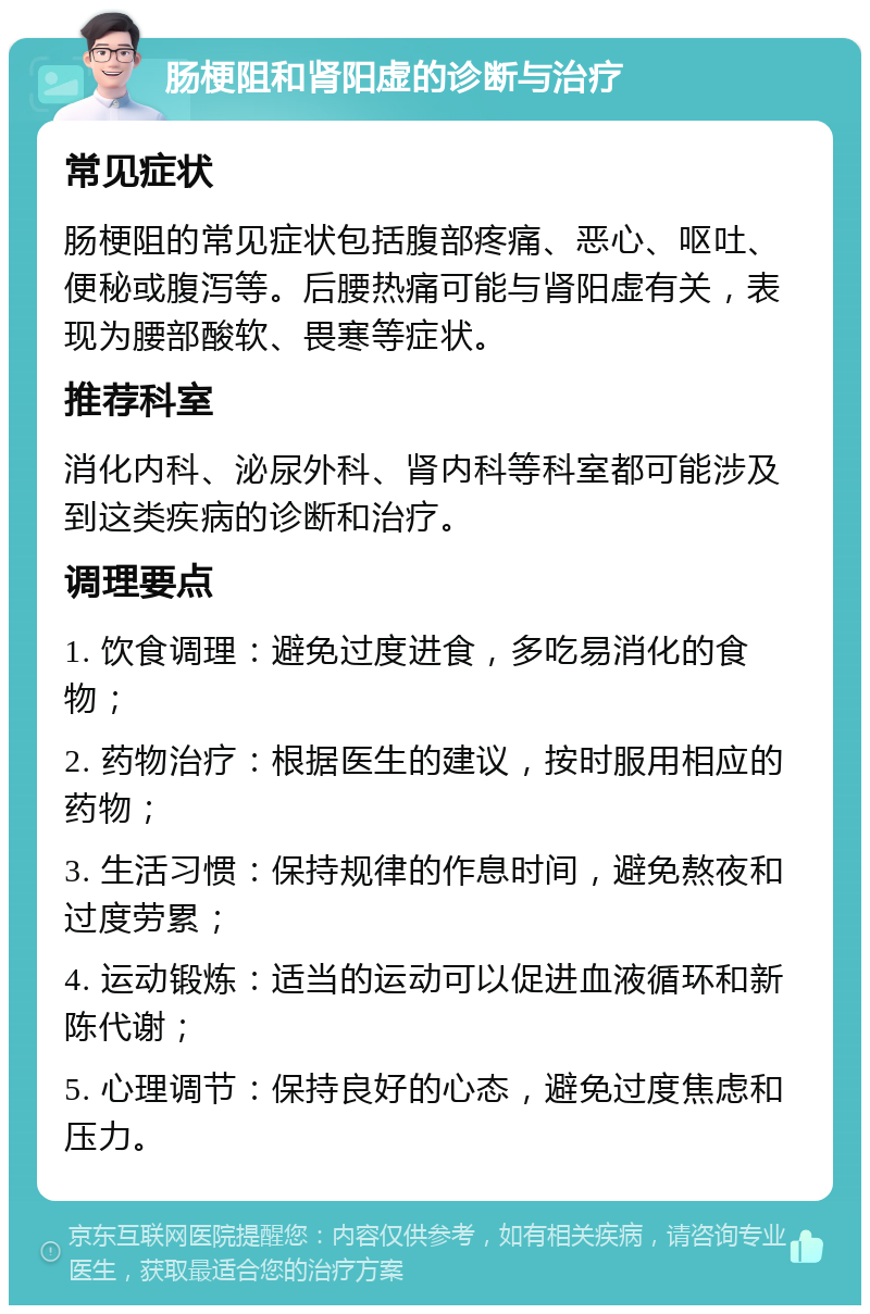 肠梗阻和肾阳虚的诊断与治疗 常见症状 肠梗阻的常见症状包括腹部疼痛、恶心、呕吐、便秘或腹泻等。后腰热痛可能与肾阳虚有关，表现为腰部酸软、畏寒等症状。 推荐科室 消化内科、泌尿外科、肾内科等科室都可能涉及到这类疾病的诊断和治疗。 调理要点 1. 饮食调理：避免过度进食，多吃易消化的食物； 2. 药物治疗：根据医生的建议，按时服用相应的药物； 3. 生活习惯：保持规律的作息时间，避免熬夜和过度劳累； 4. 运动锻炼：适当的运动可以促进血液循环和新陈代谢； 5. 心理调节：保持良好的心态，避免过度焦虑和压力。