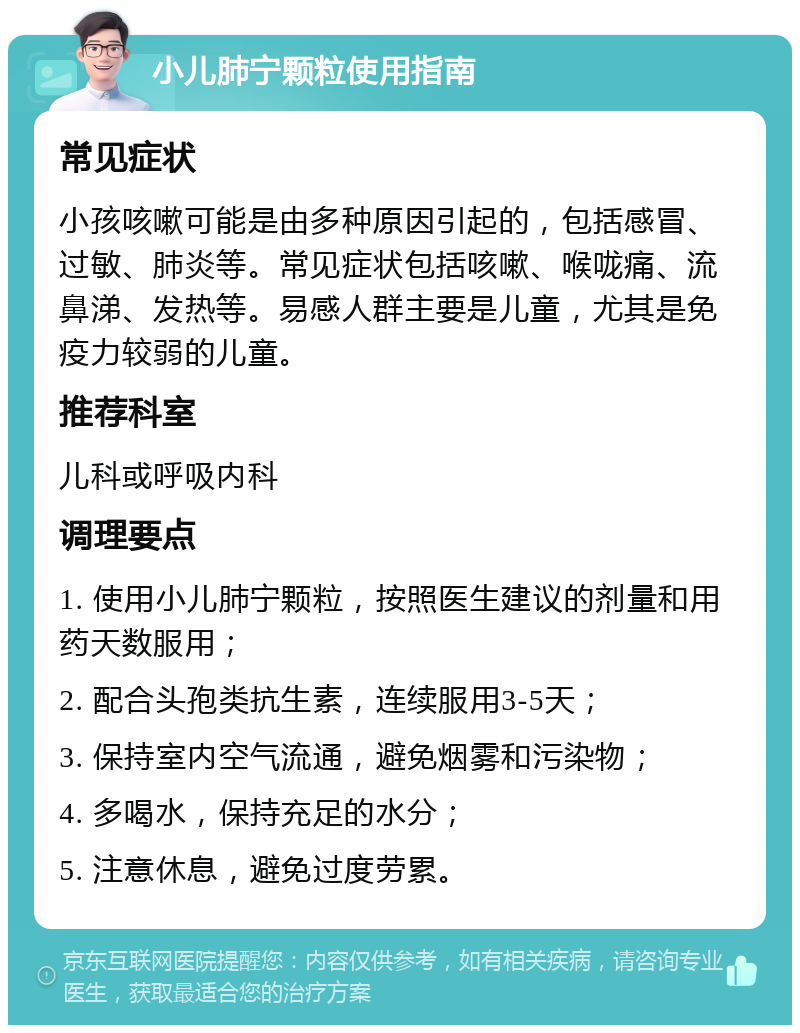 小儿肺宁颗粒使用指南 常见症状 小孩咳嗽可能是由多种原因引起的，包括感冒、过敏、肺炎等。常见症状包括咳嗽、喉咙痛、流鼻涕、发热等。易感人群主要是儿童，尤其是免疫力较弱的儿童。 推荐科室 儿科或呼吸内科 调理要点 1. 使用小儿肺宁颗粒，按照医生建议的剂量和用药天数服用； 2. 配合头孢类抗生素，连续服用3-5天； 3. 保持室内空气流通，避免烟雾和污染物； 4. 多喝水，保持充足的水分； 5. 注意休息，避免过度劳累。