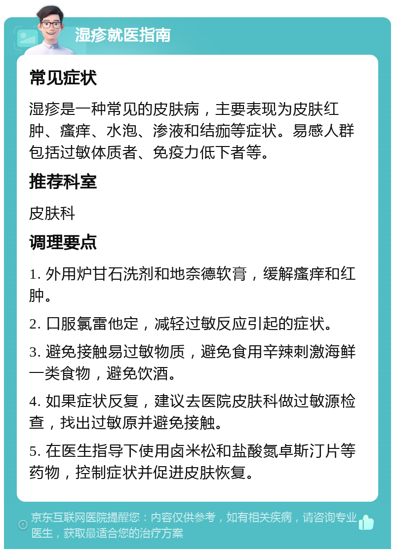 湿疹就医指南 常见症状 湿疹是一种常见的皮肤病，主要表现为皮肤红肿、瘙痒、水泡、渗液和结痂等症状。易感人群包括过敏体质者、免疫力低下者等。 推荐科室 皮肤科 调理要点 1. 外用炉甘石洗剂和地奈德软膏，缓解瘙痒和红肿。 2. 口服氯雷他定，减轻过敏反应引起的症状。 3. 避免接触易过敏物质，避免食用辛辣刺激海鲜一类食物，避免饮酒。 4. 如果症状反复，建议去医院皮肤科做过敏源检查，找出过敏原并避免接触。 5. 在医生指导下使用卤米松和盐酸氮卓斯汀片等药物，控制症状并促进皮肤恢复。