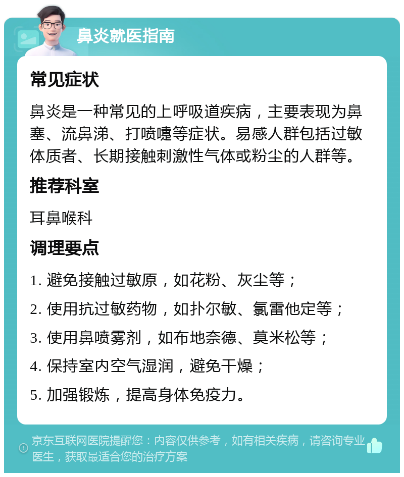 鼻炎就医指南 常见症状 鼻炎是一种常见的上呼吸道疾病，主要表现为鼻塞、流鼻涕、打喷嚏等症状。易感人群包括过敏体质者、长期接触刺激性气体或粉尘的人群等。 推荐科室 耳鼻喉科 调理要点 1. 避免接触过敏原，如花粉、灰尘等； 2. 使用抗过敏药物，如扑尔敏、氯雷他定等； 3. 使用鼻喷雾剂，如布地奈德、莫米松等； 4. 保持室内空气湿润，避免干燥； 5. 加强锻炼，提高身体免疫力。