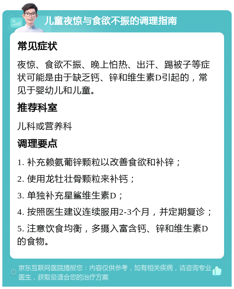 儿童夜惊与食欲不振的调理指南 常见症状 夜惊、食欲不振、晚上怕热、出汗、踢被子等症状可能是由于缺乏钙、锌和维生素D引起的，常见于婴幼儿和儿童。 推荐科室 儿科或营养科 调理要点 1. 补充赖氨葡锌颗粒以改善食欲和补锌； 2. 使用龙牡壮骨颗粒来补钙； 3. 单独补充星鲨维生素D； 4. 按照医生建议连续服用2-3个月，并定期复诊； 5. 注意饮食均衡，多摄入富含钙、锌和维生素D的食物。