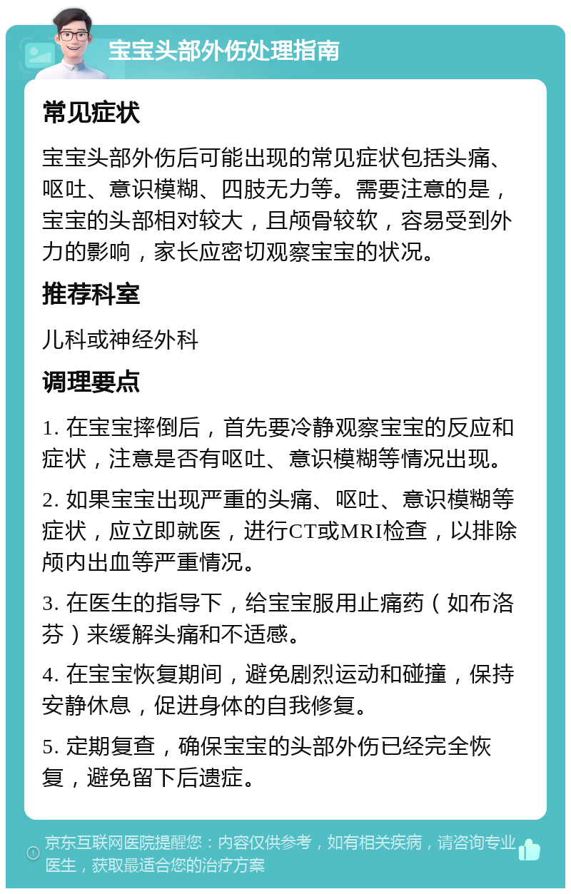 宝宝头部外伤处理指南 常见症状 宝宝头部外伤后可能出现的常见症状包括头痛、呕吐、意识模糊、四肢无力等。需要注意的是，宝宝的头部相对较大，且颅骨较软，容易受到外力的影响，家长应密切观察宝宝的状况。 推荐科室 儿科或神经外科 调理要点 1. 在宝宝摔倒后，首先要冷静观察宝宝的反应和症状，注意是否有呕吐、意识模糊等情况出现。 2. 如果宝宝出现严重的头痛、呕吐、意识模糊等症状，应立即就医，进行CT或MRI检查，以排除颅内出血等严重情况。 3. 在医生的指导下，给宝宝服用止痛药（如布洛芬）来缓解头痛和不适感。 4. 在宝宝恢复期间，避免剧烈运动和碰撞，保持安静休息，促进身体的自我修复。 5. 定期复查，确保宝宝的头部外伤已经完全恢复，避免留下后遗症。