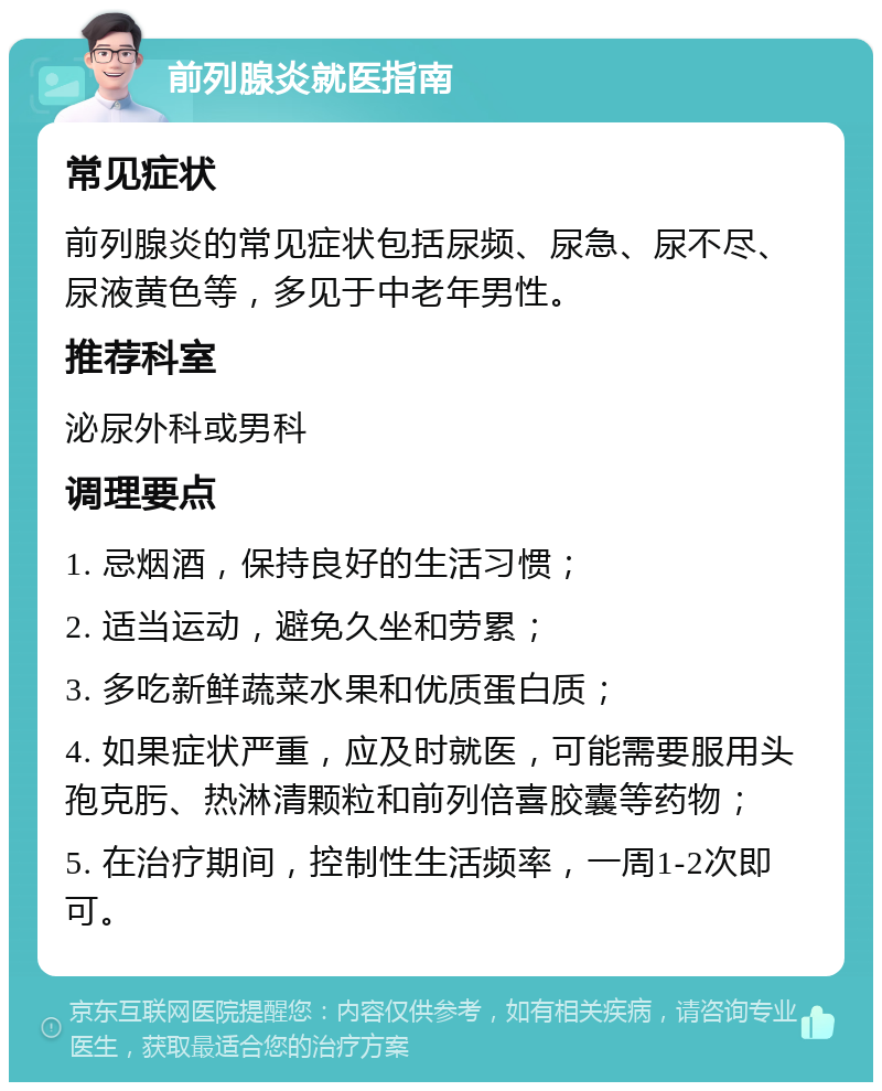 前列腺炎就医指南 常见症状 前列腺炎的常见症状包括尿频、尿急、尿不尽、尿液黄色等，多见于中老年男性。 推荐科室 泌尿外科或男科 调理要点 1. 忌烟酒，保持良好的生活习惯； 2. 适当运动，避免久坐和劳累； 3. 多吃新鲜蔬菜水果和优质蛋白质； 4. 如果症状严重，应及时就医，可能需要服用头孢克肟、热淋清颗粒和前列倍喜胶囊等药物； 5. 在治疗期间，控制性生活频率，一周1-2次即可。