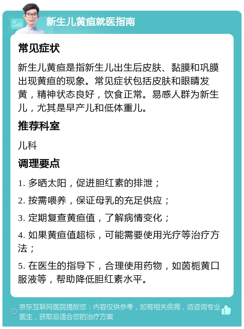 新生儿黄疸就医指南 常见症状 新生儿黄疸是指新生儿出生后皮肤、黏膜和巩膜出现黄疸的现象。常见症状包括皮肤和眼睛发黄，精神状态良好，饮食正常。易感人群为新生儿，尤其是早产儿和低体重儿。 推荐科室 儿科 调理要点 1. 多晒太阳，促进胆红素的排泄； 2. 按需喂养，保证母乳的充足供应； 3. 定期复查黄疸值，了解病情变化； 4. 如果黄疸值超标，可能需要使用光疗等治疗方法； 5. 在医生的指导下，合理使用药物，如茵栀黄口服液等，帮助降低胆红素水平。