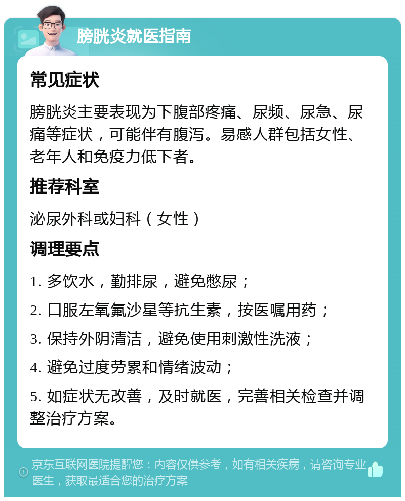 膀胱炎就医指南 常见症状 膀胱炎主要表现为下腹部疼痛、尿频、尿急、尿痛等症状，可能伴有腹泻。易感人群包括女性、老年人和免疫力低下者。 推荐科室 泌尿外科或妇科（女性） 调理要点 1. 多饮水，勤排尿，避免憋尿； 2. 口服左氧氟沙星等抗生素，按医嘱用药； 3. 保持外阴清洁，避免使用刺激性洗液； 4. 避免过度劳累和情绪波动； 5. 如症状无改善，及时就医，完善相关检查并调整治疗方案。