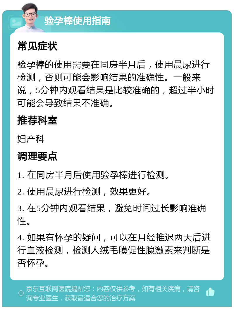 验孕棒使用指南 常见症状 验孕棒的使用需要在同房半月后，使用晨尿进行检测，否则可能会影响结果的准确性。一般来说，5分钟内观看结果是比较准确的，超过半小时可能会导致结果不准确。 推荐科室 妇产科 调理要点 1. 在同房半月后使用验孕棒进行检测。 2. 使用晨尿进行检测，效果更好。 3. 在5分钟内观看结果，避免时间过长影响准确性。 4. 如果有怀孕的疑问，可以在月经推迟两天后进行血液检测，检测人绒毛膜促性腺激素来判断是否怀孕。