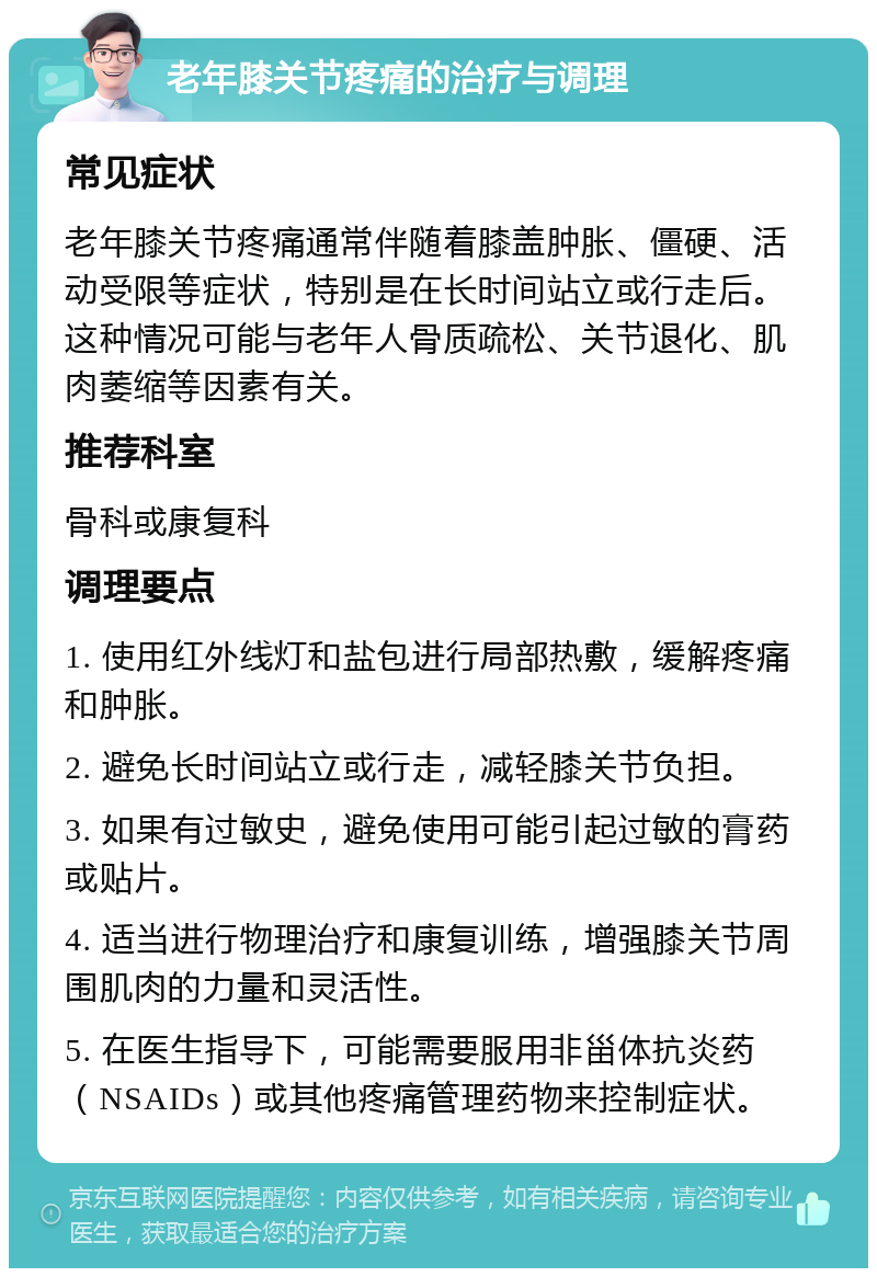 老年膝关节疼痛的治疗与调理 常见症状 老年膝关节疼痛通常伴随着膝盖肿胀、僵硬、活动受限等症状，特别是在长时间站立或行走后。这种情况可能与老年人骨质疏松、关节退化、肌肉萎缩等因素有关。 推荐科室 骨科或康复科 调理要点 1. 使用红外线灯和盐包进行局部热敷，缓解疼痛和肿胀。 2. 避免长时间站立或行走，减轻膝关节负担。 3. 如果有过敏史，避免使用可能引起过敏的膏药或贴片。 4. 适当进行物理治疗和康复训练，增强膝关节周围肌肉的力量和灵活性。 5. 在医生指导下，可能需要服用非甾体抗炎药（NSAIDs）或其他疼痛管理药物来控制症状。