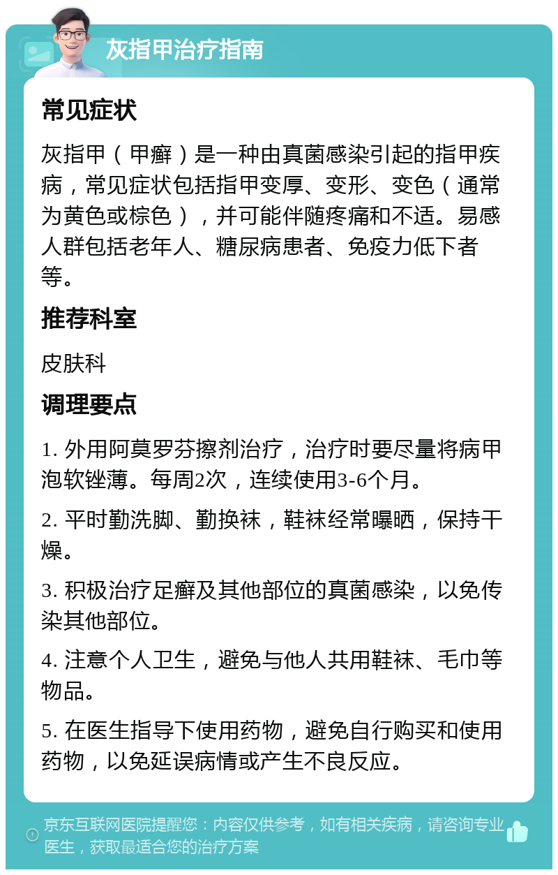 灰指甲治疗指南 常见症状 灰指甲（甲癣）是一种由真菌感染引起的指甲疾病，常见症状包括指甲变厚、变形、变色（通常为黄色或棕色），并可能伴随疼痛和不适。易感人群包括老年人、糖尿病患者、免疫力低下者等。 推荐科室 皮肤科 调理要点 1. 外用阿莫罗芬擦剂治疗，治疗时要尽量将病甲泡软锉薄。每周2次，连续使用3-6个月。 2. 平时勤洗脚、勤换袜，鞋袜经常曝晒，保持干燥。 3. 积极治疗足癣及其他部位的真菌感染，以免传染其他部位。 4. 注意个人卫生，避免与他人共用鞋袜、毛巾等物品。 5. 在医生指导下使用药物，避免自行购买和使用药物，以免延误病情或产生不良反应。