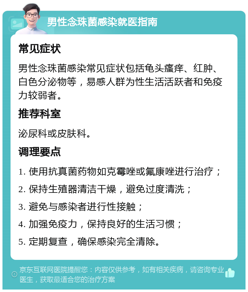 男性念珠菌感染就医指南 常见症状 男性念珠菌感染常见症状包括龟头瘙痒、红肿、白色分泌物等，易感人群为性生活活跃者和免疫力较弱者。 推荐科室 泌尿科或皮肤科。 调理要点 1. 使用抗真菌药物如克霉唑或氟康唑进行治疗； 2. 保持生殖器清洁干燥，避免过度清洗； 3. 避免与感染者进行性接触； 4. 加强免疫力，保持良好的生活习惯； 5. 定期复查，确保感染完全清除。