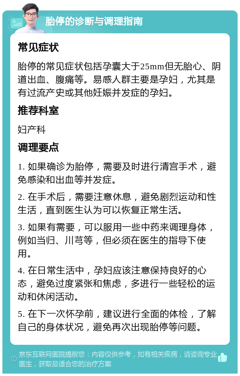 胎停的诊断与调理指南 常见症状 胎停的常见症状包括孕囊大于25mm但无胎心、阴道出血、腹痛等。易感人群主要是孕妇，尤其是有过流产史或其他妊娠并发症的孕妇。 推荐科室 妇产科 调理要点 1. 如果确诊为胎停，需要及时进行清宫手术，避免感染和出血等并发症。 2. 在手术后，需要注意休息，避免剧烈运动和性生活，直到医生认为可以恢复正常生活。 3. 如果有需要，可以服用一些中药来调理身体，例如当归、川芎等，但必须在医生的指导下使用。 4. 在日常生活中，孕妇应该注意保持良好的心态，避免过度紧张和焦虑，多进行一些轻松的运动和休闲活动。 5. 在下一次怀孕前，建议进行全面的体检，了解自己的身体状况，避免再次出现胎停等问题。