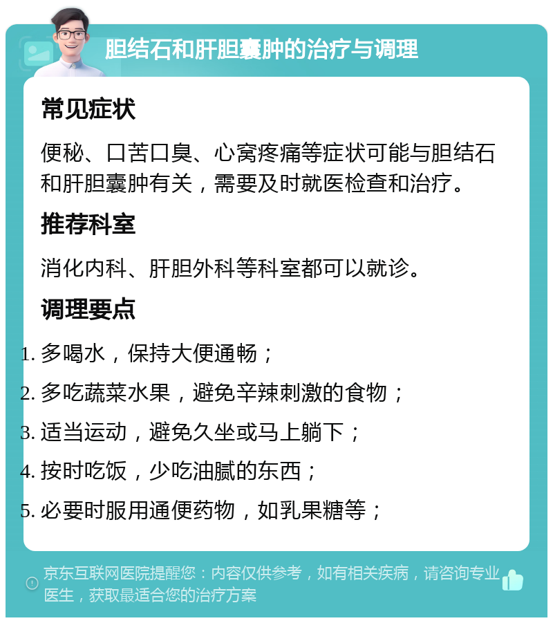 胆结石和肝胆囊肿的治疗与调理 常见症状 便秘、口苦口臭、心窝疼痛等症状可能与胆结石和肝胆囊肿有关，需要及时就医检查和治疗。 推荐科室 消化内科、肝胆外科等科室都可以就诊。 调理要点 多喝水，保持大便通畅； 多吃蔬菜水果，避免辛辣刺激的食物； 适当运动，避免久坐或马上躺下； 按时吃饭，少吃油腻的东西； 必要时服用通便药物，如乳果糖等；