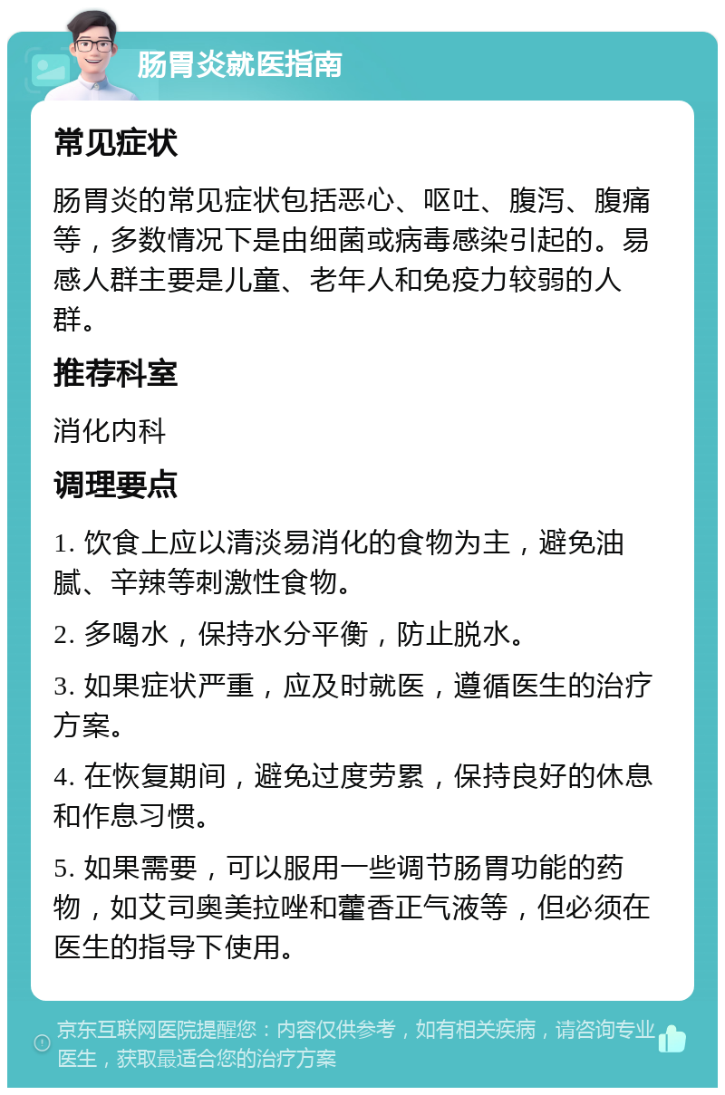 肠胃炎就医指南 常见症状 肠胃炎的常见症状包括恶心、呕吐、腹泻、腹痛等，多数情况下是由细菌或病毒感染引起的。易感人群主要是儿童、老年人和免疫力较弱的人群。 推荐科室 消化内科 调理要点 1. 饮食上应以清淡易消化的食物为主，避免油腻、辛辣等刺激性食物。 2. 多喝水，保持水分平衡，防止脱水。 3. 如果症状严重，应及时就医，遵循医生的治疗方案。 4. 在恢复期间，避免过度劳累，保持良好的休息和作息习惯。 5. 如果需要，可以服用一些调节肠胃功能的药物，如艾司奥美拉唑和藿香正气液等，但必须在医生的指导下使用。