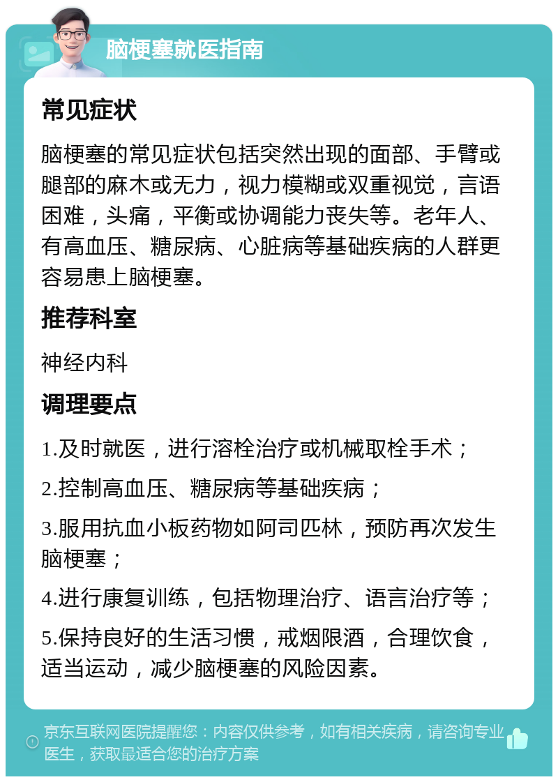 脑梗塞就医指南 常见症状 脑梗塞的常见症状包括突然出现的面部、手臂或腿部的麻木或无力，视力模糊或双重视觉，言语困难，头痛，平衡或协调能力丧失等。老年人、有高血压、糖尿病、心脏病等基础疾病的人群更容易患上脑梗塞。 推荐科室 神经内科 调理要点 1.及时就医，进行溶栓治疗或机械取栓手术； 2.控制高血压、糖尿病等基础疾病； 3.服用抗血小板药物如阿司匹林，预防再次发生脑梗塞； 4.进行康复训练，包括物理治疗、语言治疗等； 5.保持良好的生活习惯，戒烟限酒，合理饮食，适当运动，减少脑梗塞的风险因素。