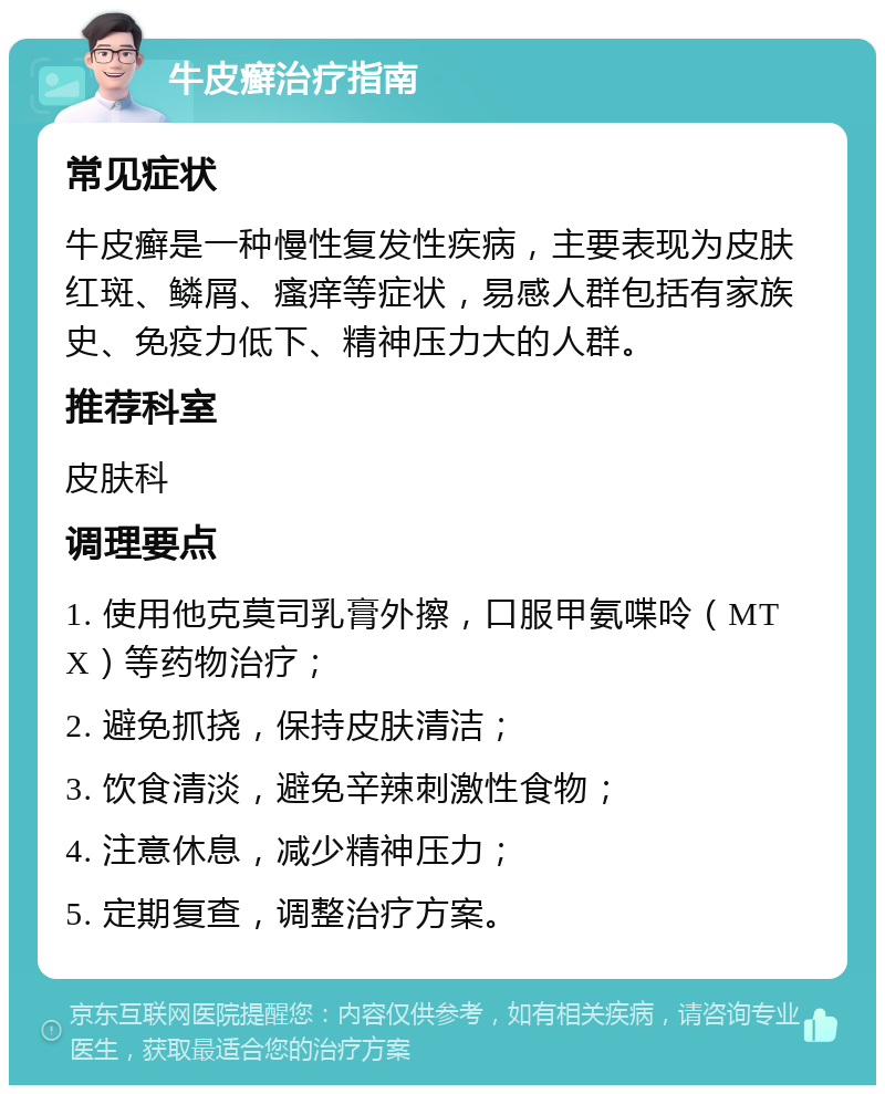 牛皮癣治疗指南 常见症状 牛皮癣是一种慢性复发性疾病，主要表现为皮肤红斑、鳞屑、瘙痒等症状，易感人群包括有家族史、免疫力低下、精神压力大的人群。 推荐科室 皮肤科 调理要点 1. 使用他克莫司乳膏外擦，口服甲氨喋呤（MTX）等药物治疗； 2. 避免抓挠，保持皮肤清洁； 3. 饮食清淡，避免辛辣刺激性食物； 4. 注意休息，减少精神压力； 5. 定期复查，调整治疗方案。