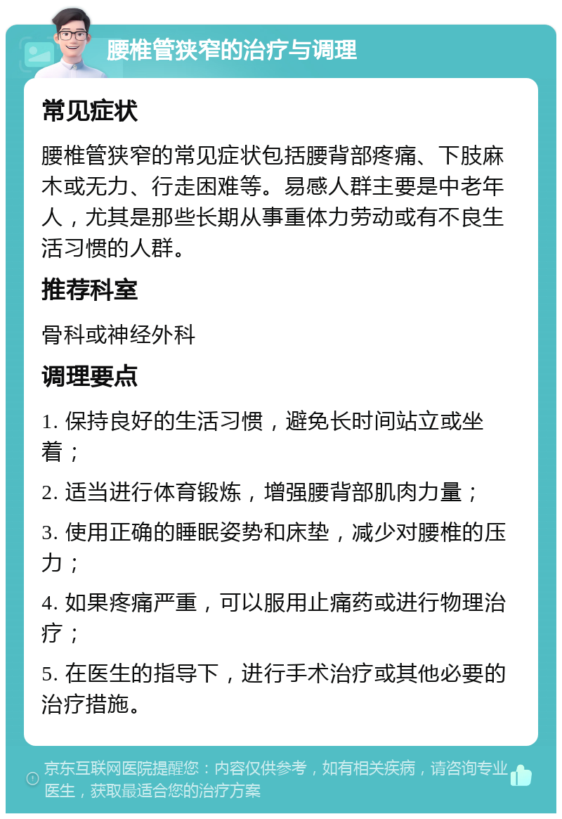 腰椎管狭窄的治疗与调理 常见症状 腰椎管狭窄的常见症状包括腰背部疼痛、下肢麻木或无力、行走困难等。易感人群主要是中老年人，尤其是那些长期从事重体力劳动或有不良生活习惯的人群。 推荐科室 骨科或神经外科 调理要点 1. 保持良好的生活习惯，避免长时间站立或坐着； 2. 适当进行体育锻炼，增强腰背部肌肉力量； 3. 使用正确的睡眠姿势和床垫，减少对腰椎的压力； 4. 如果疼痛严重，可以服用止痛药或进行物理治疗； 5. 在医生的指导下，进行手术治疗或其他必要的治疗措施。