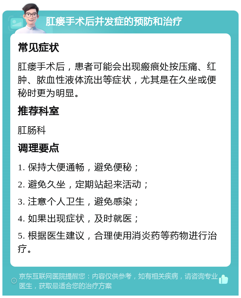 肛瘘手术后并发症的预防和治疗 常见症状 肛瘘手术后，患者可能会出现瘢痕处按压痛、红肿、脓血性液体流出等症状，尤其是在久坐或便秘时更为明显。 推荐科室 肛肠科 调理要点 1. 保持大便通畅，避免便秘； 2. 避免久坐，定期站起来活动； 3. 注意个人卫生，避免感染； 4. 如果出现症状，及时就医； 5. 根据医生建议，合理使用消炎药等药物进行治疗。