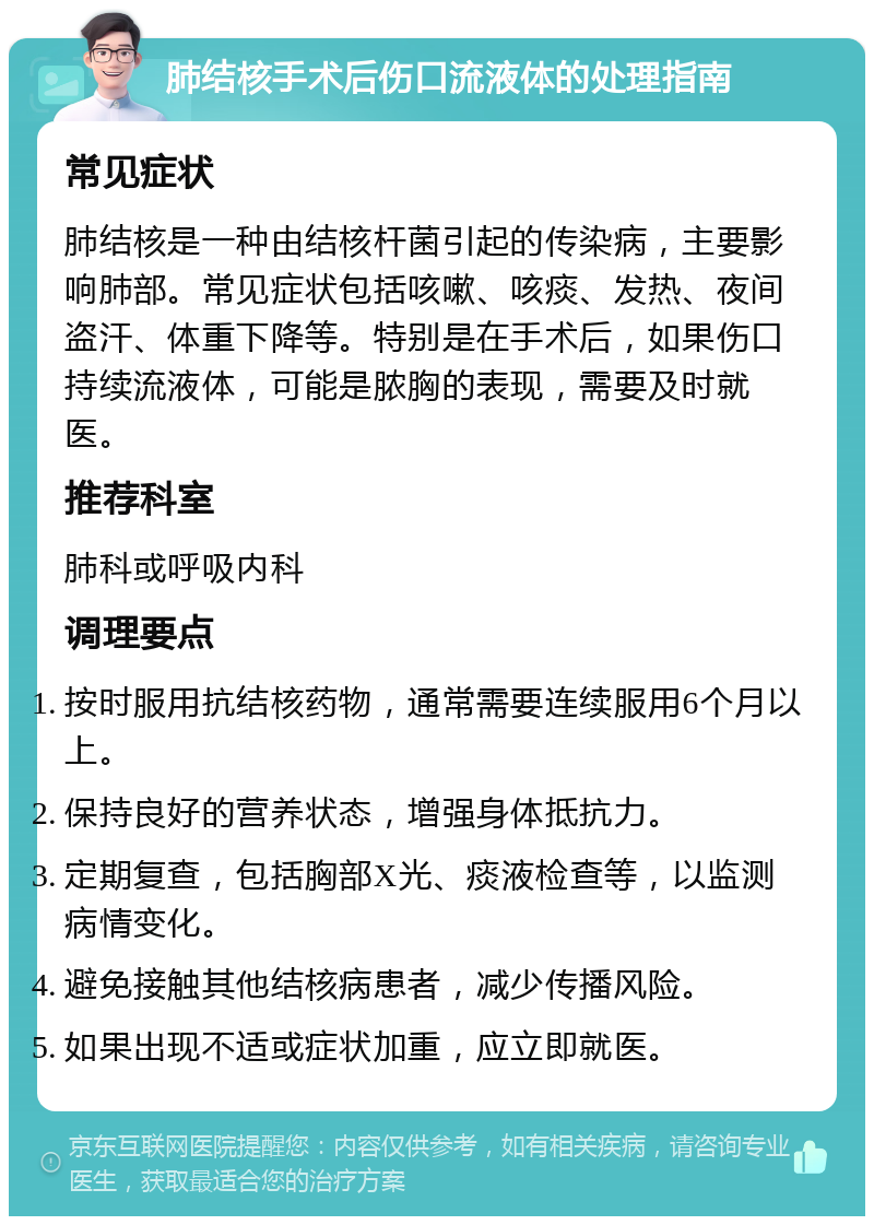 肺结核手术后伤口流液体的处理指南 常见症状 肺结核是一种由结核杆菌引起的传染病，主要影响肺部。常见症状包括咳嗽、咳痰、发热、夜间盗汗、体重下降等。特别是在手术后，如果伤口持续流液体，可能是脓胸的表现，需要及时就医。 推荐科室 肺科或呼吸内科 调理要点 按时服用抗结核药物，通常需要连续服用6个月以上。 保持良好的营养状态，增强身体抵抗力。 定期复查，包括胸部X光、痰液检查等，以监测病情变化。 避免接触其他结核病患者，减少传播风险。 如果出现不适或症状加重，应立即就医。