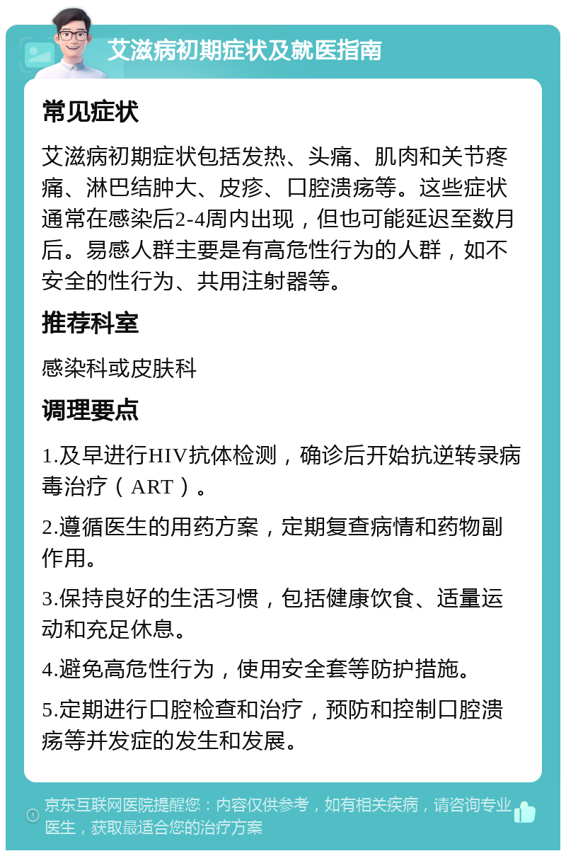 艾滋病初期症状及就医指南 常见症状 艾滋病初期症状包括发热、头痛、肌肉和关节疼痛、淋巴结肿大、皮疹、口腔溃疡等。这些症状通常在感染后2-4周内出现，但也可能延迟至数月后。易感人群主要是有高危性行为的人群，如不安全的性行为、共用注射器等。 推荐科室 感染科或皮肤科 调理要点 1.及早进行HIV抗体检测，确诊后开始抗逆转录病毒治疗（ART）。 2.遵循医生的用药方案，定期复查病情和药物副作用。 3.保持良好的生活习惯，包括健康饮食、适量运动和充足休息。 4.避免高危性行为，使用安全套等防护措施。 5.定期进行口腔检查和治疗，预防和控制口腔溃疡等并发症的发生和发展。