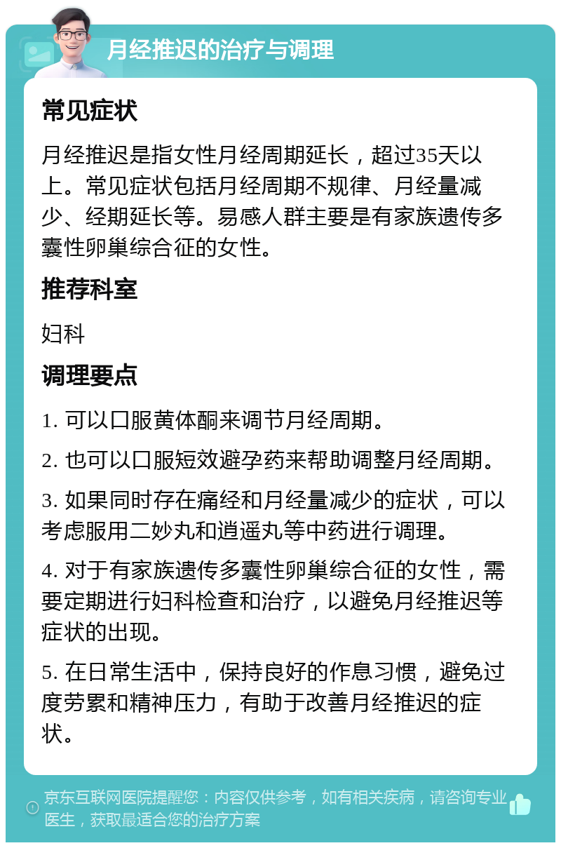 月经推迟的治疗与调理 常见症状 月经推迟是指女性月经周期延长，超过35天以上。常见症状包括月经周期不规律、月经量减少、经期延长等。易感人群主要是有家族遗传多囊性卵巢综合征的女性。 推荐科室 妇科 调理要点 1. 可以口服黄体酮来调节月经周期。 2. 也可以口服短效避孕药来帮助调整月经周期。 3. 如果同时存在痛经和月经量减少的症状，可以考虑服用二妙丸和逍遥丸等中药进行调理。 4. 对于有家族遗传多囊性卵巢综合征的女性，需要定期进行妇科检查和治疗，以避免月经推迟等症状的出现。 5. 在日常生活中，保持良好的作息习惯，避免过度劳累和精神压力，有助于改善月经推迟的症状。