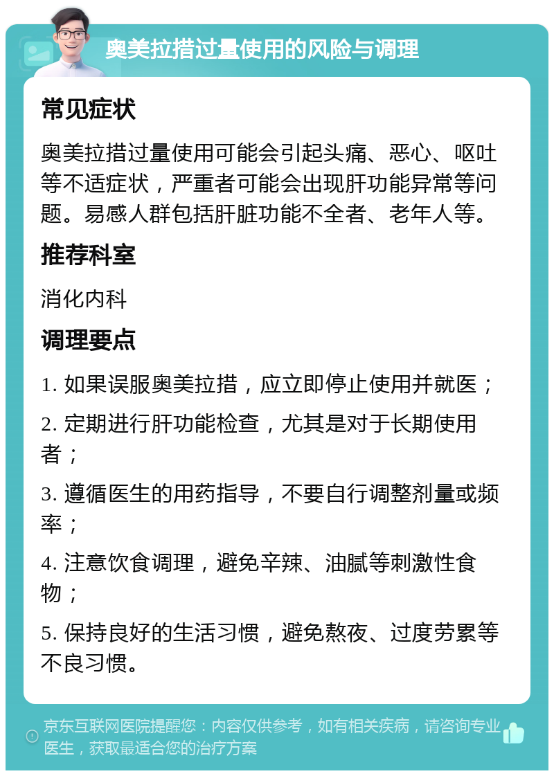 奥美拉措过量使用的风险与调理 常见症状 奥美拉措过量使用可能会引起头痛、恶心、呕吐等不适症状，严重者可能会出现肝功能异常等问题。易感人群包括肝脏功能不全者、老年人等。 推荐科室 消化内科 调理要点 1. 如果误服奥美拉措，应立即停止使用并就医； 2. 定期进行肝功能检查，尤其是对于长期使用者； 3. 遵循医生的用药指导，不要自行调整剂量或频率； 4. 注意饮食调理，避免辛辣、油腻等刺激性食物； 5. 保持良好的生活习惯，避免熬夜、过度劳累等不良习惯。