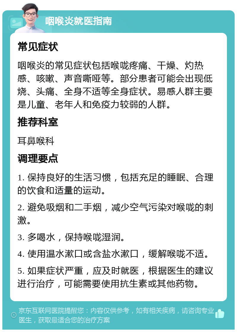 咽喉炎就医指南 常见症状 咽喉炎的常见症状包括喉咙疼痛、干燥、灼热感、咳嗽、声音嘶哑等。部分患者可能会出现低烧、头痛、全身不适等全身症状。易感人群主要是儿童、老年人和免疫力较弱的人群。 推荐科室 耳鼻喉科 调理要点 1. 保持良好的生活习惯，包括充足的睡眠、合理的饮食和适量的运动。 2. 避免吸烟和二手烟，减少空气污染对喉咙的刺激。 3. 多喝水，保持喉咙湿润。 4. 使用温水漱口或含盐水漱口，缓解喉咙不适。 5. 如果症状严重，应及时就医，根据医生的建议进行治疗，可能需要使用抗生素或其他药物。