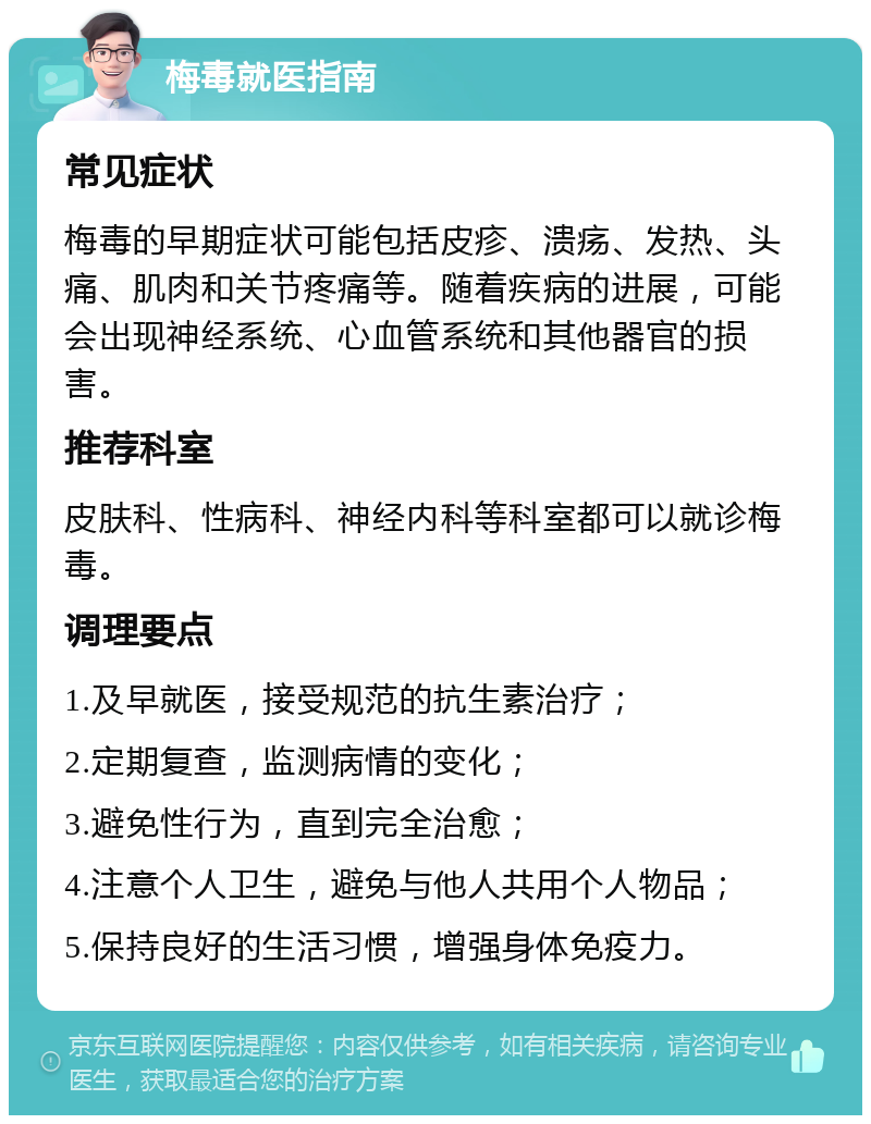 梅毒就医指南 常见症状 梅毒的早期症状可能包括皮疹、溃疡、发热、头痛、肌肉和关节疼痛等。随着疾病的进展，可能会出现神经系统、心血管系统和其他器官的损害。 推荐科室 皮肤科、性病科、神经内科等科室都可以就诊梅毒。 调理要点 1.及早就医，接受规范的抗生素治疗； 2.定期复查，监测病情的变化； 3.避免性行为，直到完全治愈； 4.注意个人卫生，避免与他人共用个人物品； 5.保持良好的生活习惯，增强身体免疫力。