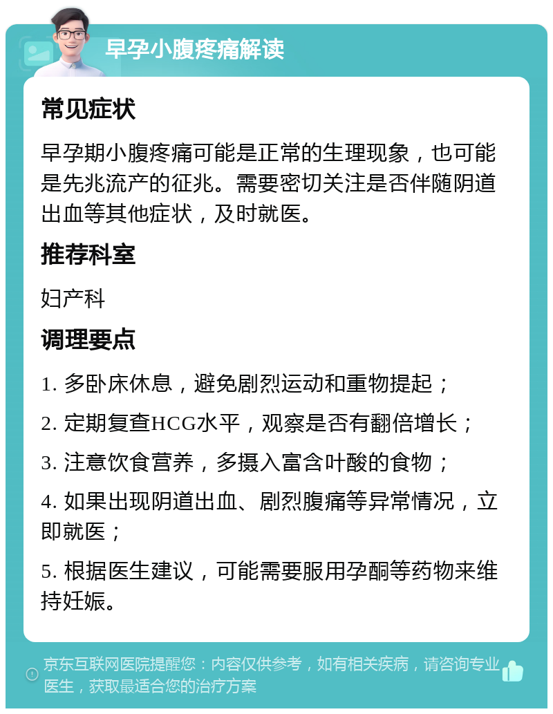 早孕小腹疼痛解读 常见症状 早孕期小腹疼痛可能是正常的生理现象，也可能是先兆流产的征兆。需要密切关注是否伴随阴道出血等其他症状，及时就医。 推荐科室 妇产科 调理要点 1. 多卧床休息，避免剧烈运动和重物提起； 2. 定期复查HCG水平，观察是否有翻倍增长； 3. 注意饮食营养，多摄入富含叶酸的食物； 4. 如果出现阴道出血、剧烈腹痛等异常情况，立即就医； 5. 根据医生建议，可能需要服用孕酮等药物来维持妊娠。