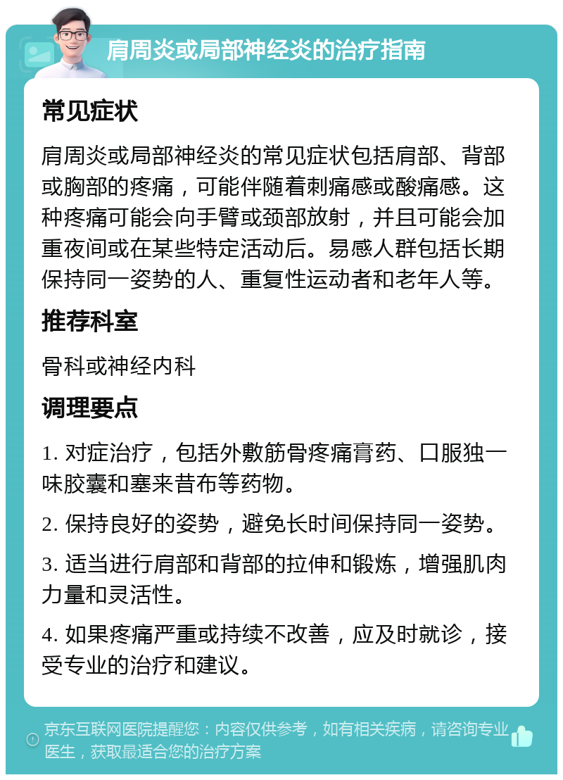 肩周炎或局部神经炎的治疗指南 常见症状 肩周炎或局部神经炎的常见症状包括肩部、背部或胸部的疼痛，可能伴随着刺痛感或酸痛感。这种疼痛可能会向手臂或颈部放射，并且可能会加重夜间或在某些特定活动后。易感人群包括长期保持同一姿势的人、重复性运动者和老年人等。 推荐科室 骨科或神经内科 调理要点 1. 对症治疗，包括外敷筋骨疼痛膏药、口服独一味胶囊和塞来昔布等药物。 2. 保持良好的姿势，避免长时间保持同一姿势。 3. 适当进行肩部和背部的拉伸和锻炼，增强肌肉力量和灵活性。 4. 如果疼痛严重或持续不改善，应及时就诊，接受专业的治疗和建议。