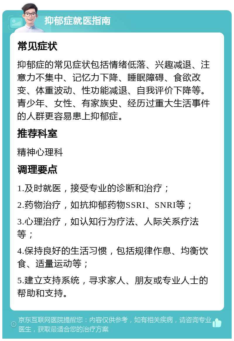 抑郁症就医指南 常见症状 抑郁症的常见症状包括情绪低落、兴趣减退、注意力不集中、记忆力下降、睡眠障碍、食欲改变、体重波动、性功能减退、自我评价下降等。青少年、女性、有家族史、经历过重大生活事件的人群更容易患上抑郁症。 推荐科室 精神心理科 调理要点 1.及时就医，接受专业的诊断和治疗； 2.药物治疗，如抗抑郁药物SSRI、SNRI等； 3.心理治疗，如认知行为疗法、人际关系疗法等； 4.保持良好的生活习惯，包括规律作息、均衡饮食、适量运动等； 5.建立支持系统，寻求家人、朋友或专业人士的帮助和支持。