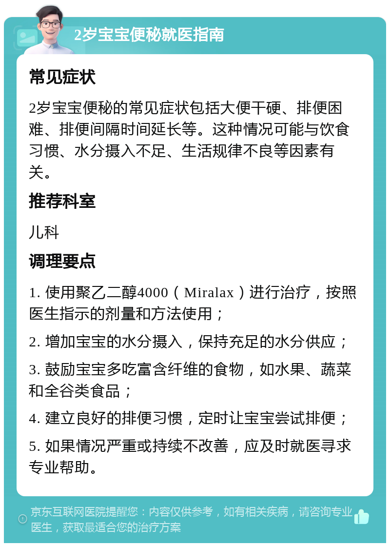 2岁宝宝便秘就医指南 常见症状 2岁宝宝便秘的常见症状包括大便干硬、排便困难、排便间隔时间延长等。这种情况可能与饮食习惯、水分摄入不足、生活规律不良等因素有关。 推荐科室 儿科 调理要点 1. 使用聚乙二醇4000（Miralax）进行治疗，按照医生指示的剂量和方法使用； 2. 增加宝宝的水分摄入，保持充足的水分供应； 3. 鼓励宝宝多吃富含纤维的食物，如水果、蔬菜和全谷类食品； 4. 建立良好的排便习惯，定时让宝宝尝试排便； 5. 如果情况严重或持续不改善，应及时就医寻求专业帮助。