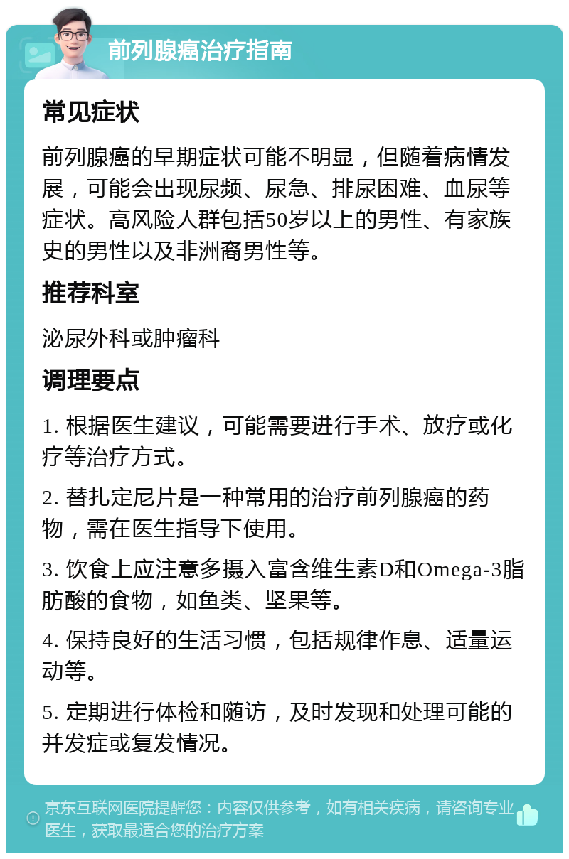 前列腺癌治疗指南 常见症状 前列腺癌的早期症状可能不明显，但随着病情发展，可能会出现尿频、尿急、排尿困难、血尿等症状。高风险人群包括50岁以上的男性、有家族史的男性以及非洲裔男性等。 推荐科室 泌尿外科或肿瘤科 调理要点 1. 根据医生建议，可能需要进行手术、放疗或化疗等治疗方式。 2. 替扎定尼片是一种常用的治疗前列腺癌的药物，需在医生指导下使用。 3. 饮食上应注意多摄入富含维生素D和Omega-3脂肪酸的食物，如鱼类、坚果等。 4. 保持良好的生活习惯，包括规律作息、适量运动等。 5. 定期进行体检和随访，及时发现和处理可能的并发症或复发情况。