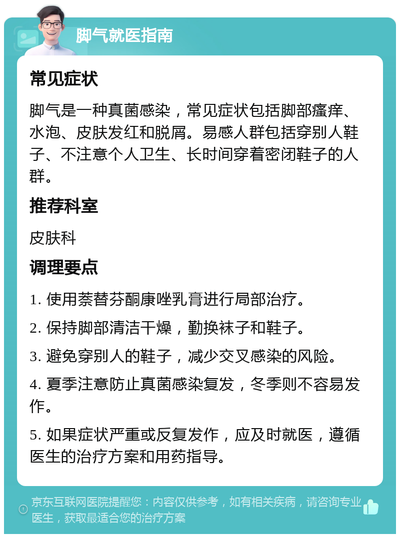 脚气就医指南 常见症状 脚气是一种真菌感染，常见症状包括脚部瘙痒、水泡、皮肤发红和脱屑。易感人群包括穿别人鞋子、不注意个人卫生、长时间穿着密闭鞋子的人群。 推荐科室 皮肤科 调理要点 1. 使用萘替芬酮康唑乳膏进行局部治疗。 2. 保持脚部清洁干燥，勤换袜子和鞋子。 3. 避免穿别人的鞋子，减少交叉感染的风险。 4. 夏季注意防止真菌感染复发，冬季则不容易发作。 5. 如果症状严重或反复发作，应及时就医，遵循医生的治疗方案和用药指导。