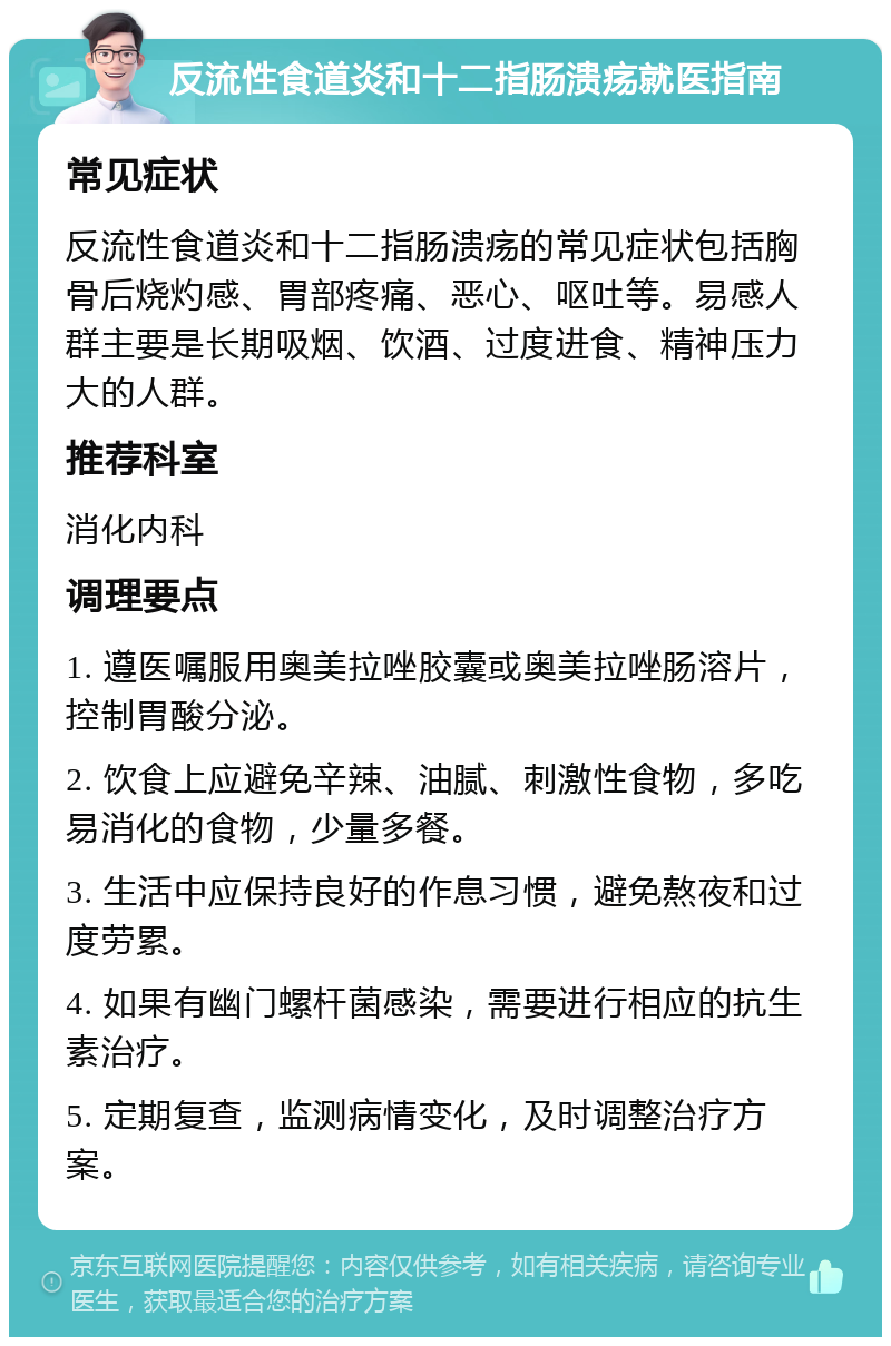 反流性食道炎和十二指肠溃疡就医指南 常见症状 反流性食道炎和十二指肠溃疡的常见症状包括胸骨后烧灼感、胃部疼痛、恶心、呕吐等。易感人群主要是长期吸烟、饮酒、过度进食、精神压力大的人群。 推荐科室 消化内科 调理要点 1. 遵医嘱服用奥美拉唑胶囊或奥美拉唑肠溶片，控制胃酸分泌。 2. 饮食上应避免辛辣、油腻、刺激性食物，多吃易消化的食物，少量多餐。 3. 生活中应保持良好的作息习惯，避免熬夜和过度劳累。 4. 如果有幽门螺杆菌感染，需要进行相应的抗生素治疗。 5. 定期复查，监测病情变化，及时调整治疗方案。