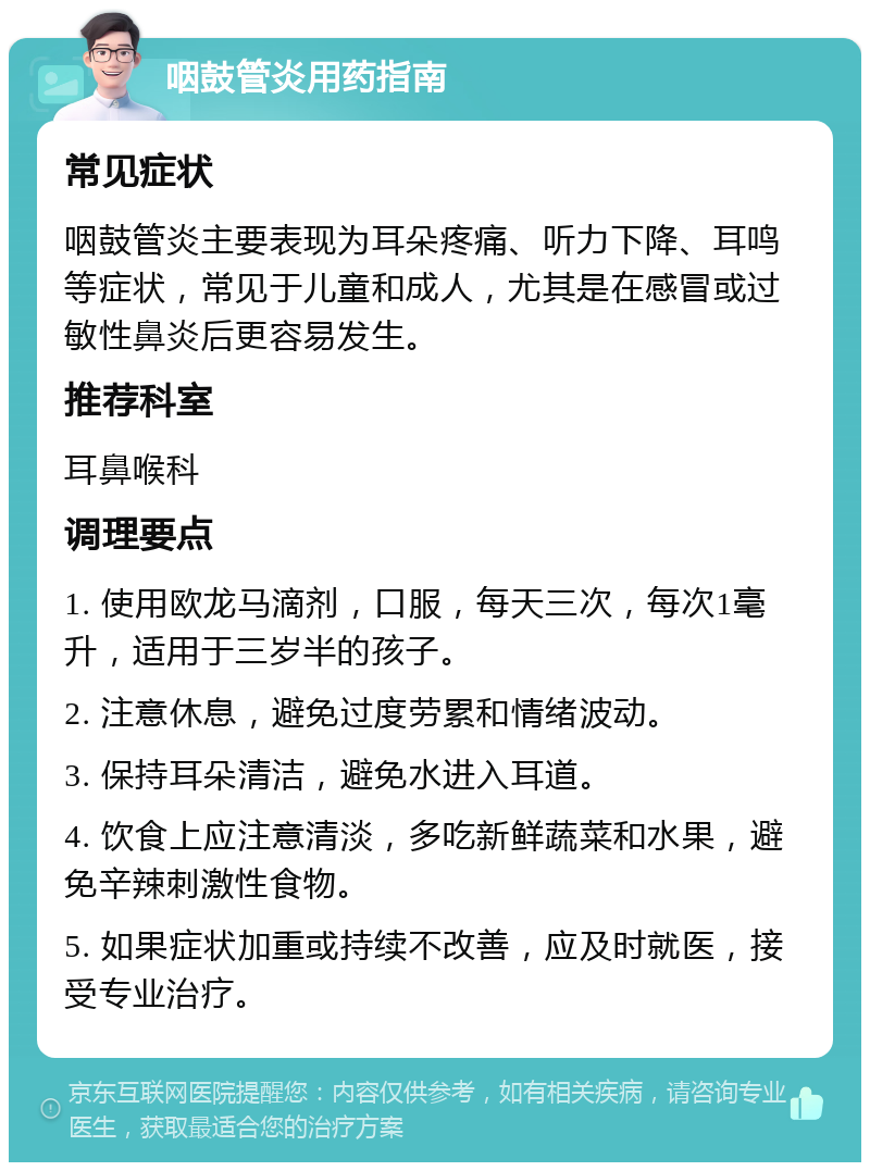 咽鼓管炎用药指南 常见症状 咽鼓管炎主要表现为耳朵疼痛、听力下降、耳鸣等症状，常见于儿童和成人，尤其是在感冒或过敏性鼻炎后更容易发生。 推荐科室 耳鼻喉科 调理要点 1. 使用欧龙马滴剂，口服，每天三次，每次1毫升，适用于三岁半的孩子。 2. 注意休息，避免过度劳累和情绪波动。 3. 保持耳朵清洁，避免水进入耳道。 4. 饮食上应注意清淡，多吃新鲜蔬菜和水果，避免辛辣刺激性食物。 5. 如果症状加重或持续不改善，应及时就医，接受专业治疗。