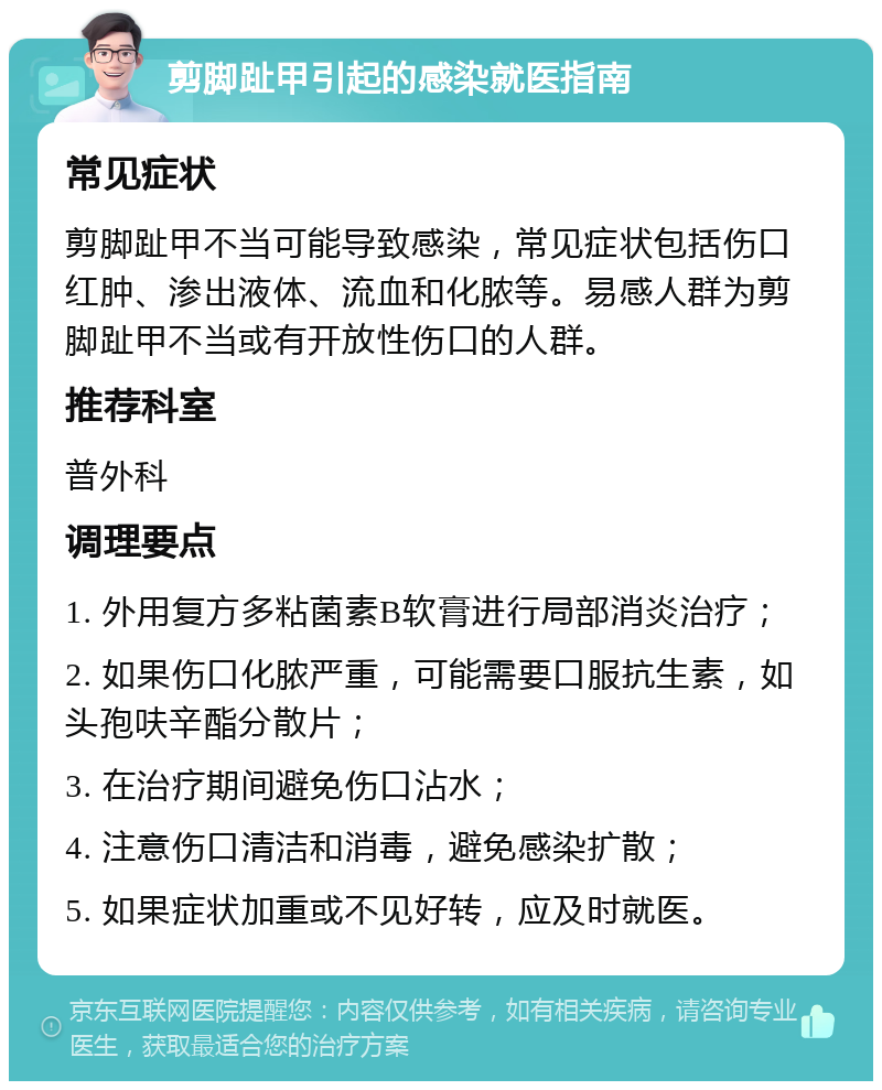 剪脚趾甲引起的感染就医指南 常见症状 剪脚趾甲不当可能导致感染，常见症状包括伤口红肿、渗出液体、流血和化脓等。易感人群为剪脚趾甲不当或有开放性伤口的人群。 推荐科室 普外科 调理要点 1. 外用复方多粘菌素B软膏进行局部消炎治疗； 2. 如果伤口化脓严重，可能需要口服抗生素，如头孢呋辛酯分散片； 3. 在治疗期间避免伤口沾水； 4. 注意伤口清洁和消毒，避免感染扩散； 5. 如果症状加重或不见好转，应及时就医。