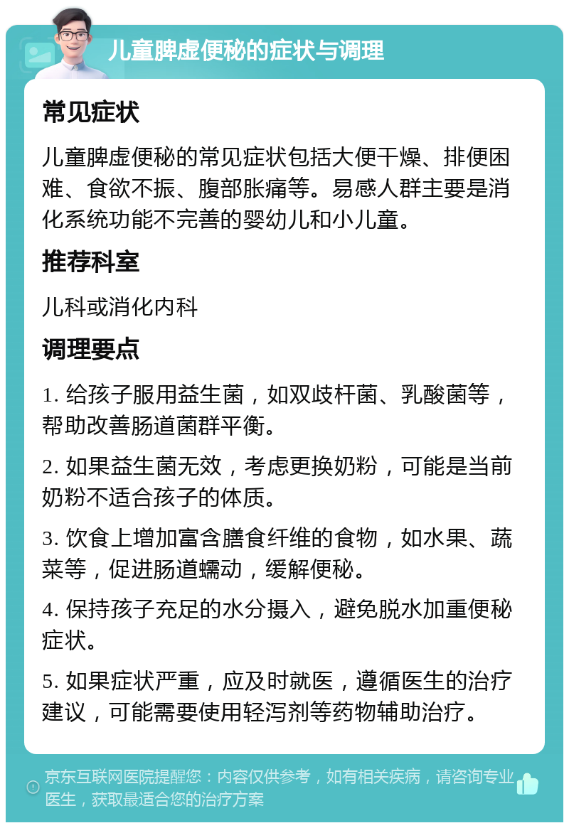 儿童脾虚便秘的症状与调理 常见症状 儿童脾虚便秘的常见症状包括大便干燥、排便困难、食欲不振、腹部胀痛等。易感人群主要是消化系统功能不完善的婴幼儿和小儿童。 推荐科室 儿科或消化内科 调理要点 1. 给孩子服用益生菌，如双歧杆菌、乳酸菌等，帮助改善肠道菌群平衡。 2. 如果益生菌无效，考虑更换奶粉，可能是当前奶粉不适合孩子的体质。 3. 饮食上增加富含膳食纤维的食物，如水果、蔬菜等，促进肠道蠕动，缓解便秘。 4. 保持孩子充足的水分摄入，避免脱水加重便秘症状。 5. 如果症状严重，应及时就医，遵循医生的治疗建议，可能需要使用轻泻剂等药物辅助治疗。