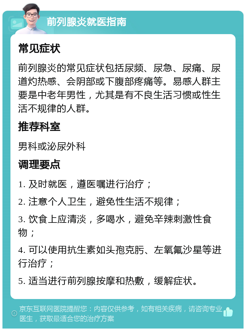 前列腺炎就医指南 常见症状 前列腺炎的常见症状包括尿频、尿急、尿痛、尿道灼热感、会阴部或下腹部疼痛等。易感人群主要是中老年男性，尤其是有不良生活习惯或性生活不规律的人群。 推荐科室 男科或泌尿外科 调理要点 1. 及时就医，遵医嘱进行治疗； 2. 注意个人卫生，避免性生活不规律； 3. 饮食上应清淡，多喝水，避免辛辣刺激性食物； 4. 可以使用抗生素如头孢克肟、左氧氟沙星等进行治疗； 5. 适当进行前列腺按摩和热敷，缓解症状。