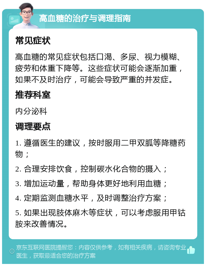 高血糖的治疗与调理指南 常见症状 高血糖的常见症状包括口渴、多尿、视力模糊、疲劳和体重下降等。这些症状可能会逐渐加重，如果不及时治疗，可能会导致严重的并发症。 推荐科室 内分泌科 调理要点 1. 遵循医生的建议，按时服用二甲双胍等降糖药物； 2. 合理安排饮食，控制碳水化合物的摄入； 3. 增加运动量，帮助身体更好地利用血糖； 4. 定期监测血糖水平，及时调整治疗方案； 5. 如果出现肢体麻木等症状，可以考虑服用甲钴胺来改善情况。