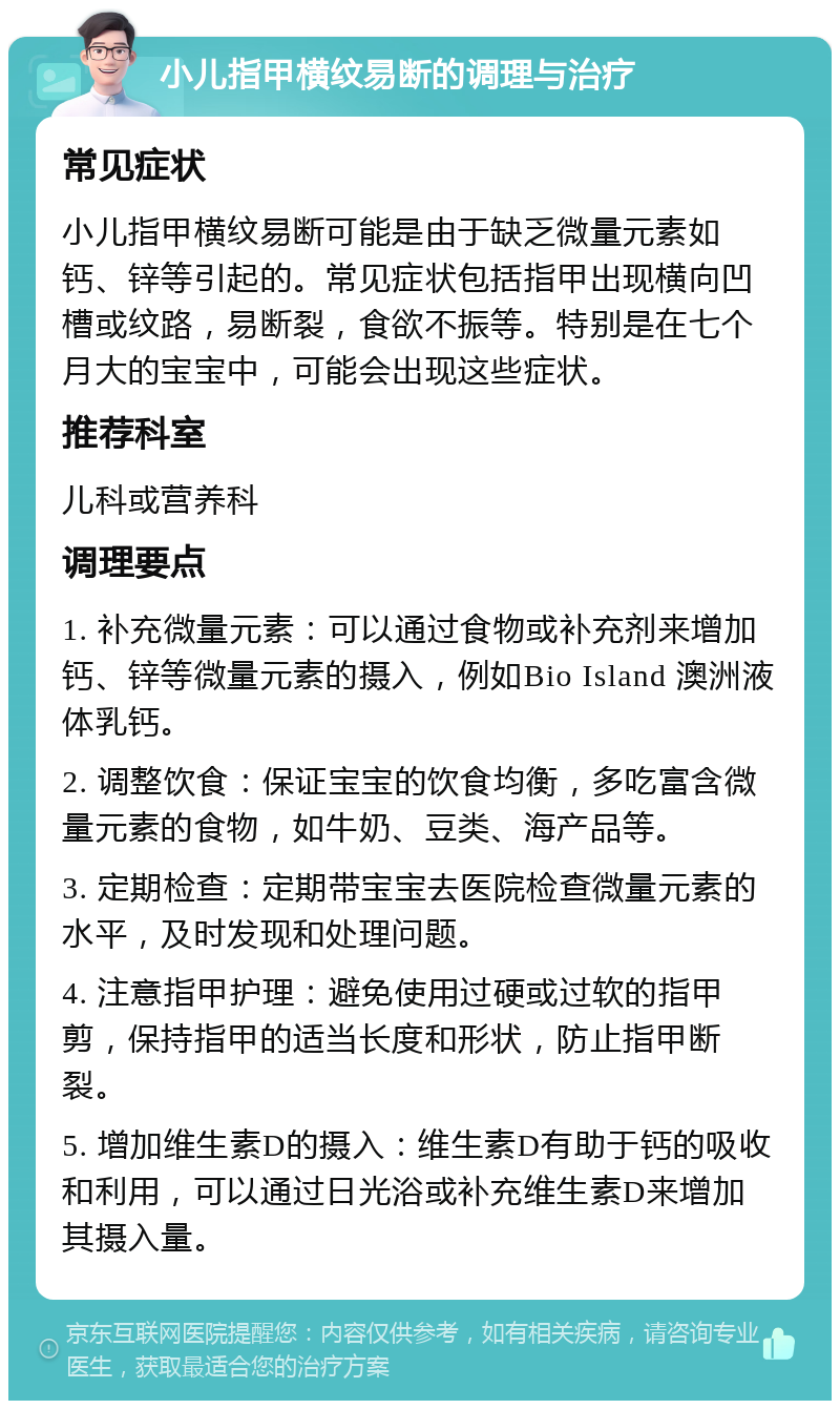 小儿指甲横纹易断的调理与治疗 常见症状 小儿指甲横纹易断可能是由于缺乏微量元素如钙、锌等引起的。常见症状包括指甲出现横向凹槽或纹路，易断裂，食欲不振等。特别是在七个月大的宝宝中，可能会出现这些症状。 推荐科室 儿科或营养科 调理要点 1. 补充微量元素：可以通过食物或补充剂来增加钙、锌等微量元素的摄入，例如Bio Island 澳洲液体乳钙。 2. 调整饮食：保证宝宝的饮食均衡，多吃富含微量元素的食物，如牛奶、豆类、海产品等。 3. 定期检查：定期带宝宝去医院检查微量元素的水平，及时发现和处理问题。 4. 注意指甲护理：避免使用过硬或过软的指甲剪，保持指甲的适当长度和形状，防止指甲断裂。 5. 增加维生素D的摄入：维生素D有助于钙的吸收和利用，可以通过日光浴或补充维生素D来增加其摄入量。