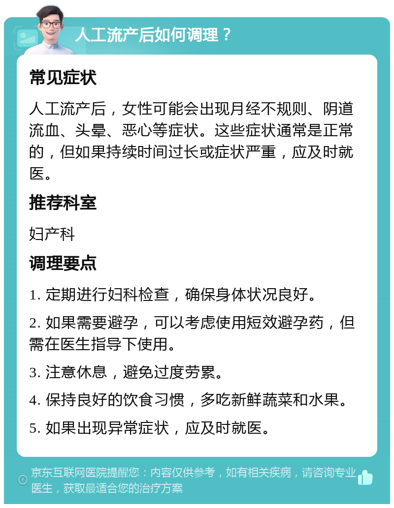 人工流产后如何调理？ 常见症状 人工流产后，女性可能会出现月经不规则、阴道流血、头晕、恶心等症状。这些症状通常是正常的，但如果持续时间过长或症状严重，应及时就医。 推荐科室 妇产科 调理要点 1. 定期进行妇科检查，确保身体状况良好。 2. 如果需要避孕，可以考虑使用短效避孕药，但需在医生指导下使用。 3. 注意休息，避免过度劳累。 4. 保持良好的饮食习惯，多吃新鲜蔬菜和水果。 5. 如果出现异常症状，应及时就医。