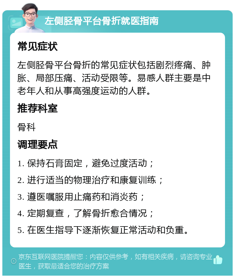 左侧胫骨平台骨折就医指南 常见症状 左侧胫骨平台骨折的常见症状包括剧烈疼痛、肿胀、局部压痛、活动受限等。易感人群主要是中老年人和从事高强度运动的人群。 推荐科室 骨科 调理要点 1. 保持石膏固定，避免过度活动； 2. 进行适当的物理治疗和康复训练； 3. 遵医嘱服用止痛药和消炎药； 4. 定期复查，了解骨折愈合情况； 5. 在医生指导下逐渐恢复正常活动和负重。