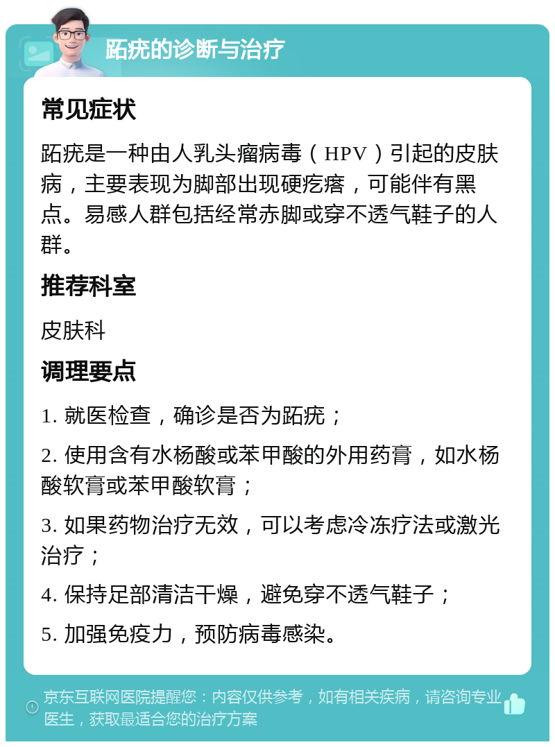 跖疣的诊断与治疗 常见症状 跖疣是一种由人乳头瘤病毒（HPV）引起的皮肤病，主要表现为脚部出现硬疙瘩，可能伴有黑点。易感人群包括经常赤脚或穿不透气鞋子的人群。 推荐科室 皮肤科 调理要点 1. 就医检查，确诊是否为跖疣； 2. 使用含有水杨酸或苯甲酸的外用药膏，如水杨酸软膏或苯甲酸软膏； 3. 如果药物治疗无效，可以考虑冷冻疗法或激光治疗； 4. 保持足部清洁干燥，避免穿不透气鞋子； 5. 加强免疫力，预防病毒感染。