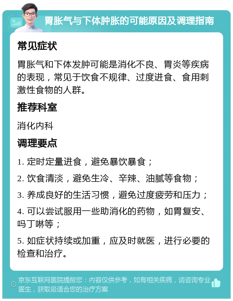 胃胀气与下体肿胀的可能原因及调理指南 常见症状 胃胀气和下体发肿可能是消化不良、胃炎等疾病的表现，常见于饮食不规律、过度进食、食用刺激性食物的人群。 推荐科室 消化内科 调理要点 1. 定时定量进食，避免暴饮暴食； 2. 饮食清淡，避免生冷、辛辣、油腻等食物； 3. 养成良好的生活习惯，避免过度疲劳和压力； 4. 可以尝试服用一些助消化的药物，如胃复安、吗丁啉等； 5. 如症状持续或加重，应及时就医，进行必要的检查和治疗。