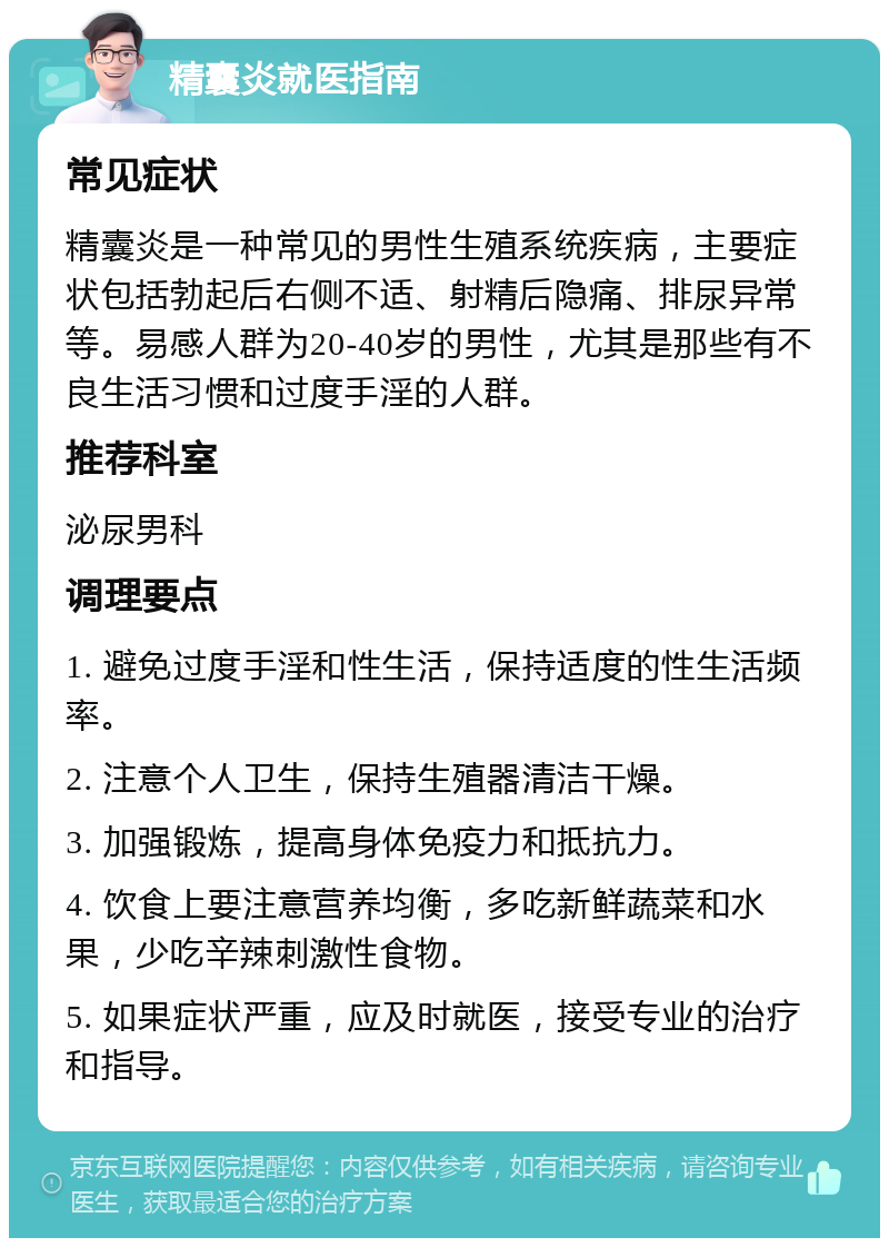 精囊炎就医指南 常见症状 精囊炎是一种常见的男性生殖系统疾病，主要症状包括勃起后右侧不适、射精后隐痛、排尿异常等。易感人群为20-40岁的男性，尤其是那些有不良生活习惯和过度手淫的人群。 推荐科室 泌尿男科 调理要点 1. 避免过度手淫和性生活，保持适度的性生活频率。 2. 注意个人卫生，保持生殖器清洁干燥。 3. 加强锻炼，提高身体免疫力和抵抗力。 4. 饮食上要注意营养均衡，多吃新鲜蔬菜和水果，少吃辛辣刺激性食物。 5. 如果症状严重，应及时就医，接受专业的治疗和指导。