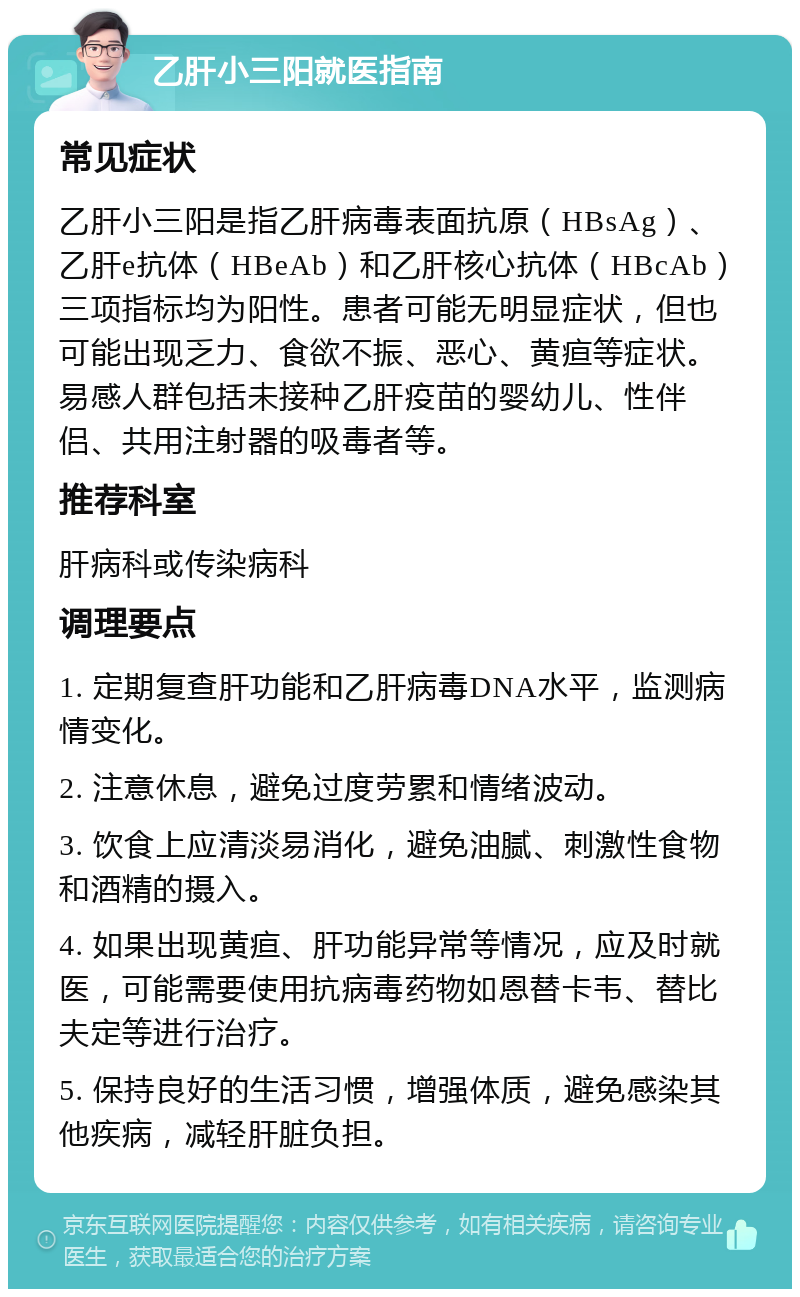 乙肝小三阳就医指南 常见症状 乙肝小三阳是指乙肝病毒表面抗原（HBsAg）、乙肝e抗体（HBeAb）和乙肝核心抗体（HBcAb）三项指标均为阳性。患者可能无明显症状，但也可能出现乏力、食欲不振、恶心、黄疸等症状。易感人群包括未接种乙肝疫苗的婴幼儿、性伴侣、共用注射器的吸毒者等。 推荐科室 肝病科或传染病科 调理要点 1. 定期复查肝功能和乙肝病毒DNA水平，监测病情变化。 2. 注意休息，避免过度劳累和情绪波动。 3. 饮食上应清淡易消化，避免油腻、刺激性食物和酒精的摄入。 4. 如果出现黄疸、肝功能异常等情况，应及时就医，可能需要使用抗病毒药物如恩替卡韦、替比夫定等进行治疗。 5. 保持良好的生活习惯，增强体质，避免感染其他疾病，减轻肝脏负担。