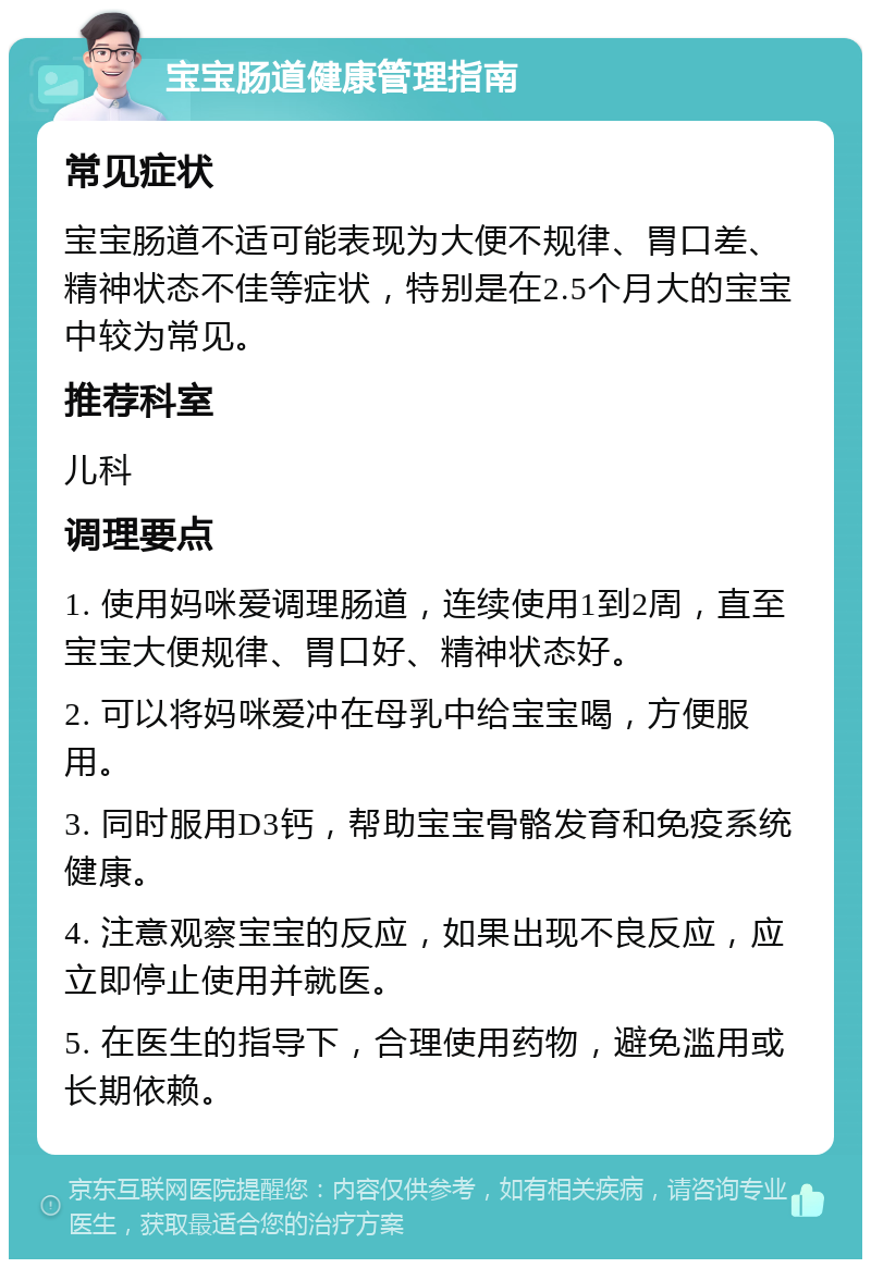 宝宝肠道健康管理指南 常见症状 宝宝肠道不适可能表现为大便不规律、胃口差、精神状态不佳等症状，特别是在2.5个月大的宝宝中较为常见。 推荐科室 儿科 调理要点 1. 使用妈咪爱调理肠道，连续使用1到2周，直至宝宝大便规律、胃口好、精神状态好。 2. 可以将妈咪爱冲在母乳中给宝宝喝，方便服用。 3. 同时服用D3钙，帮助宝宝骨骼发育和免疫系统健康。 4. 注意观察宝宝的反应，如果出现不良反应，应立即停止使用并就医。 5. 在医生的指导下，合理使用药物，避免滥用或长期依赖。