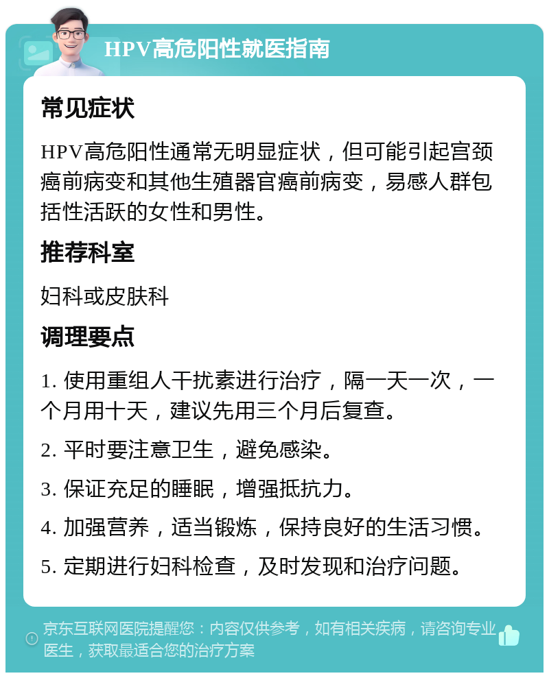 HPV高危阳性就医指南 常见症状 HPV高危阳性通常无明显症状，但可能引起宫颈癌前病变和其他生殖器官癌前病变，易感人群包括性活跃的女性和男性。 推荐科室 妇科或皮肤科 调理要点 1. 使用重组人干扰素进行治疗，隔一天一次，一个月用十天，建议先用三个月后复查。 2. 平时要注意卫生，避免感染。 3. 保证充足的睡眠，增强抵抗力。 4. 加强营养，适当锻炼，保持良好的生活习惯。 5. 定期进行妇科检查，及时发现和治疗问题。