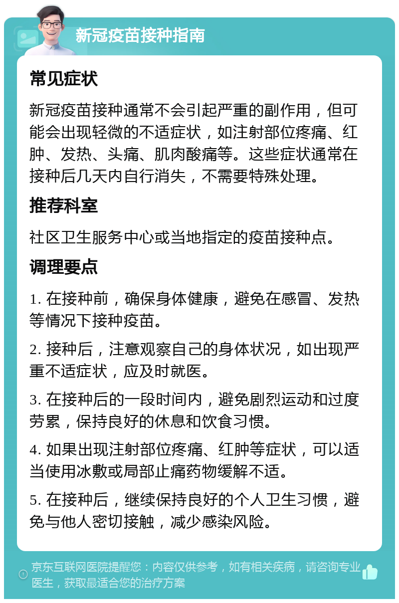 新冠疫苗接种指南 常见症状 新冠疫苗接种通常不会引起严重的副作用，但可能会出现轻微的不适症状，如注射部位疼痛、红肿、发热、头痛、肌肉酸痛等。这些症状通常在接种后几天内自行消失，不需要特殊处理。 推荐科室 社区卫生服务中心或当地指定的疫苗接种点。 调理要点 1. 在接种前，确保身体健康，避免在感冒、发热等情况下接种疫苗。 2. 接种后，注意观察自己的身体状况，如出现严重不适症状，应及时就医。 3. 在接种后的一段时间内，避免剧烈运动和过度劳累，保持良好的休息和饮食习惯。 4. 如果出现注射部位疼痛、红肿等症状，可以适当使用冰敷或局部止痛药物缓解不适。 5. 在接种后，继续保持良好的个人卫生习惯，避免与他人密切接触，减少感染风险。